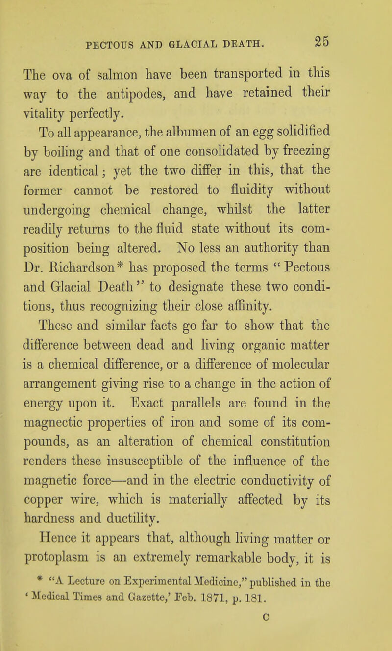 PECTOUS AND GLACIAL DEATH. The ova of salmon have been transported in this way to the antipodes, and have retained their vitality perfectly. To all appearance, the albumen of an egg solidified by boiling and that of one consolidated by freezing are identical; yet the two differ in this, that the former cannot be restored to fluidity without undergoing chemical change, whilst the latter readily returns to the fluid state without its com- position being altered. No less an authority than Dr. Richardson* has proposed the terms  Pectous and Glacial Death  to designate these two condi- tions, thus recognizing their close affinity. These and similar facts go far to show that the difference between dead and living organic matter is a chemical difference, or a difference of molecular arrangement giving rise to a change in the action of energy upon it. Exact parallels are found in the magnectic properties of iron and some of its com- pounds, as an alteration of chemical constitution renders these insusceptible of the influence of the magnetic force—and in the electric conductivity of copper wire, which is materially affected by its hardness and ductility. Hence it appears that, although living matter or protoplasm is an extremely remarkable body, it is * A Lecture on Experimental Medicine, published in the * Medical Times and Gazette,' Feb. 1871, p. 181. C