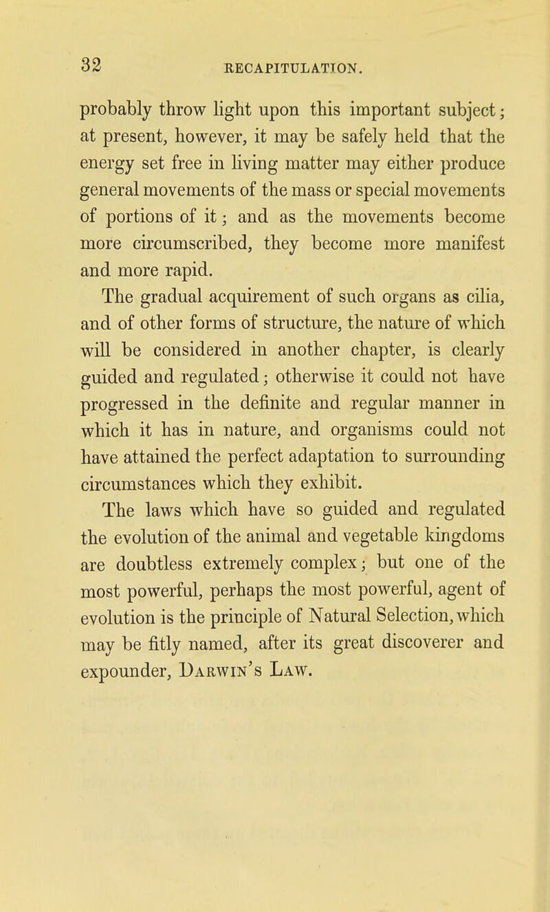 RECAPITULATION. probably throw light upon this important subject; at present, however, it may be safely held that the energy set free in living matter may either produce general movements of the mass or special movements of portions of it; and as the movements become more circumscribed, they become more manifest and more rapid. The gradual acquirement of such organs as cilia, and of other forms of structure, the nature of which will be considered in another chapter, is clearly guided and regulated; otherwise it could not have progressed in the definite and regular manner in which it has in nature, and organisms could not have attained the perfect adaptation to surrounding circumstances which they exhibit. The laws which have so guided and regulated the evolution of the animal and vegetable kingdoms are doubtless extremely complex • but one of the most powerful, perhaps the most powerful, agent of evolution is the principle of Natural Selection, which may be fitly named, after its great discoverer and expounder, Darwin's Law.