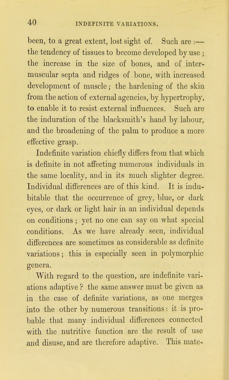 INDEFINITE VARIATIONS. been, to a great extent, lost sight of. Such are :— the tendency of tissues to become developed by use ; the increase in the size of bones, and of inter- muscular septa and ridges of bone, with increased development of muscle; the hardening of the skin from the action of external agencies, by hypertrophy, to enable it to resist external influences. Such are the induration of the blacksmith's hand by labour, and the broadening of the palm to produce a more effective grasp. Indefinite variation chiefly differs from that which is definite in not affecting numerous individuals in the same locality, and in its much slighter degree. Individual differences are of this kind. It is indu- bitable that the occurrence of grey, blue, or dark eyes, or dark or light hair in an individual depends on conditions ; yet no one can say on what special conditions. As we have already seen, individual differences are sometimes as considerable as definite variations; this is especially seen in polymorphic genera. With regard to the question, are indefinite vari- ations adaptive ? the same answer must be given as in the case of definite variations, as one merges into the other by numerous transitions: it is pro- bable that many individual differences connected with the nutritive function are the result of use and disuse, and are therefore adaptive. This mate-