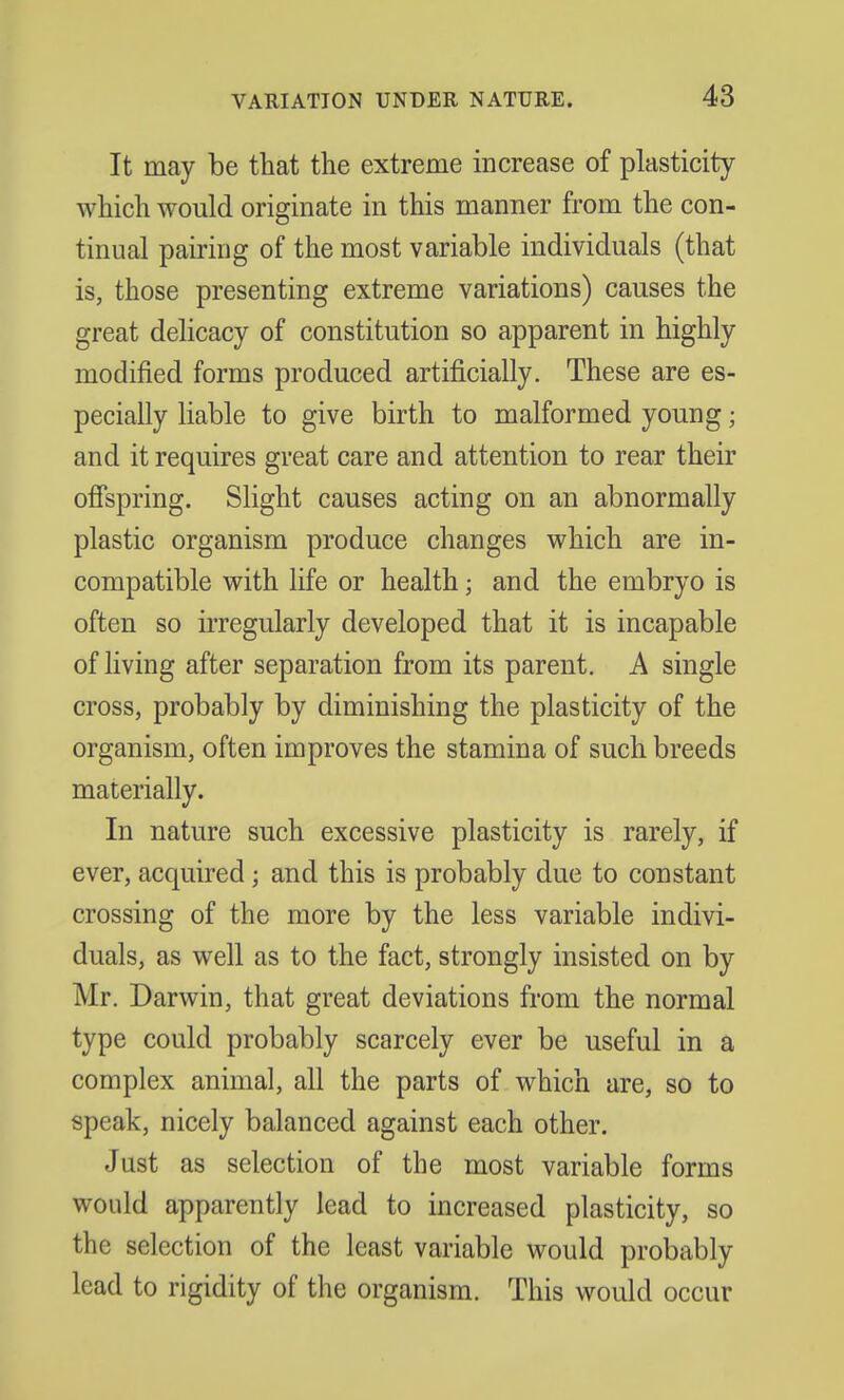 It may be that the extreme increase of plasticity which would originate in this manner from the con- tinual pairing of the most variable individuals (that is, those presenting extreme variations) causes the great delicacy of constitution so apparent in highly modified forms produced artificially. These are es- pecially liable to give birth to malformed young; and it requires great care and attention to rear their offspring. Slight causes acting on an abnormally plastic organism produce changes which are in- compatible with life or health; and the embryo is often so irregularly developed that it is incapable of living after separation from its parent. A single cross, probably by diminishing the plasticity of the organism, often improves the stamina of such breeds materially. In nature such excessive plasticity is rarely, if ever, acquired j and this is probably due to constant crossing of the more by the less variable indivi- duals, as well as to the fact, strongly insisted on by Mr. Darwin, that great deviations from the normal type could probably scarcely ever be useful in a complex animal, all the parts of which are, so to speak, nicely balanced against each other. Just as selection of the most variable forms would apparently lead to increased plasticity, so the selection of the least variable would probably lead to rigidity of the organism. This would occur