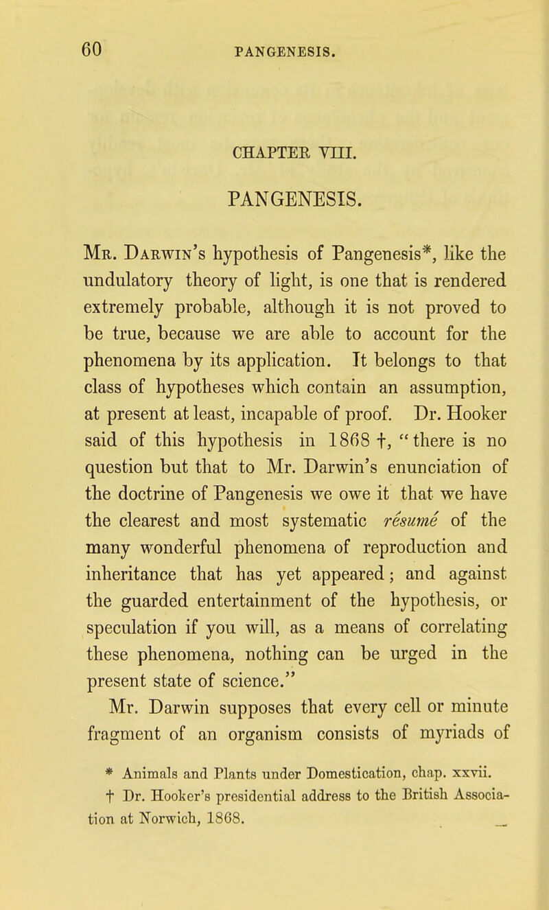 CHAPTEE YIII. PANGENESIS. Mr. Darwin's hypothesis of Pangenesis*, like the undulatory theory of light, is one that is rendered extremely probable, although it is not proved to be true, because we are able to account for the phenomena by its application. It belongs to that class of hypotheses which contain an assumption, at present at least, incapable of proof. Dr. Hooker said of this hypothesis in 1868 f, there is no question but that to Mr. Darwin's enunciation of the doctrine of Pangenesis we owe it that we have the clearest and most systematic resume of the many wonderful phenomena of reproduction and inheritance that has yet appeared; and against the guarded entertainment of the hypothesis, or speculation if you will, as a means of correlating these phenomena, nothing can be urged in the present state of science. Mr. Darwin supposes that every cell or minute fragment of an organism consists of myriads of * Animals and Plants under Domestication, chap, xxvii. f Dr. Hooter's presidential address to the British Associa- tion at Norwich, 1868.