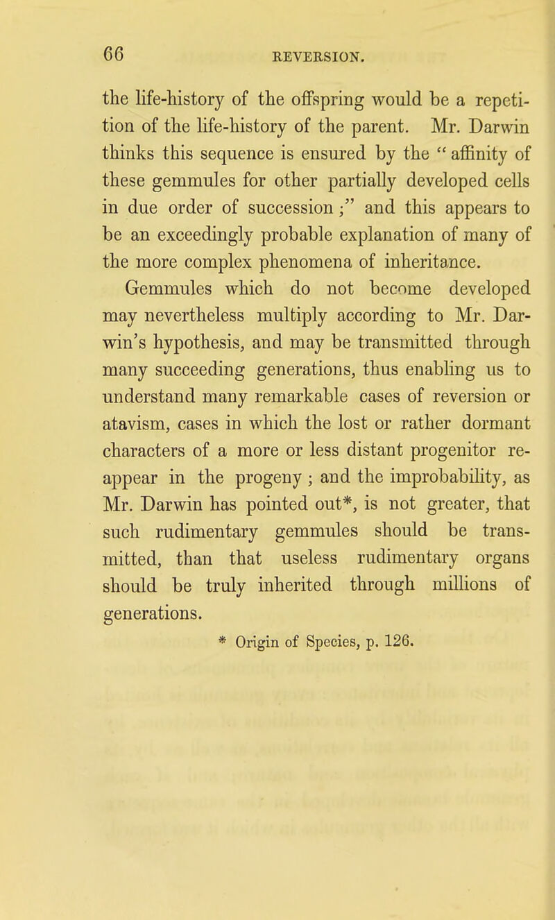 the life-history of the offspring would be a repeti- tion of the life-history of the parent. Mr. Darwin thinks this sequence is ensured by the  affinity of these gemmules for other partially developed cells in due order of successionand this appears to be an exceedingly probable explanation of many of the more complex phenomena of inheritance. Gemmules which do not become developed may nevertheless multiply according to Mr. Dar- win's hypothesis, and may be transmitted through many succeeding generations, thus enabling us to understand many remarkable cases of reversion or atavism, cases in which the lost or rather dormant characters of a more or less distant progenitor re- appear in the progeny ; and the improbability, as Mr. Darwin has pointed out*, is not greater, that such rudimentary gemmules should be trans- mitted, than that useless rudimentary organs should be truly inherited through millions of generations. * Origin of Species, p. 126.