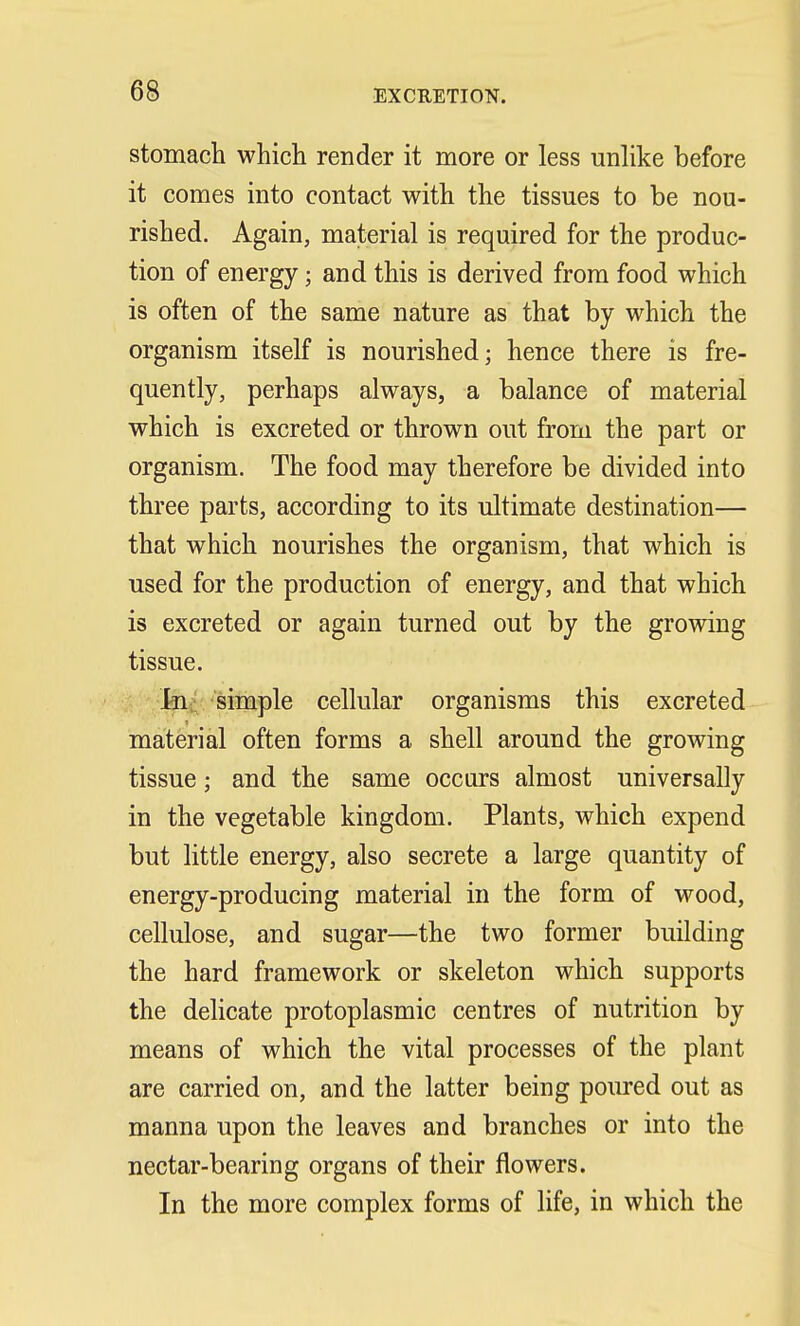 stomach which render it more or less unlike before it comes into contact with the tissues to be nou- rished. Again, material is required for the produc- tion of energy ■ and this is derived from food which is often of the same nature as that by which the organism itself is nourished; hence there is fre- quently, perhaps always, a balance of material which is excreted or thrown out from the part or organism. The food may therefore be divided into three parts, according to its ultimate destination— that which nourishes the organism, that which is used for the production of energy, and that which is excreted or again turned out by the growing tissue. In simple cellular organisms this excreted material often forms a shell around the growing tissue; and the same occurs almost universally in the vegetable kingdom. Plants, which expend but little energy, also secrete a large quantity of energy-producing material in the form of wood, cellulose, and sugar—the two former building the hard framework or skeleton which supports the delicate protoplasmic centres of nutrition by means of which the vital processes of the plant are carried on, and the latter being poured out as manna upon the leaves and branches or into the nectar-bearing organs of their flowers. In the more complex forms of life, in which the