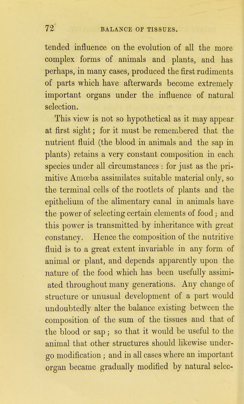BALANCE OF TISSUES. tended influence on the evolution of all the more complex forms of animals and plants, and has perhaps, in many cases, produced the first rudiments of parts which have afterwards become extremely important organs under the influence of natural selection. This view is not so hypothetical as it may appear at first sight; for it must be remembered that the nutrient fluid (the blood in animals and the sap in plants) retains a very constant composition in each species under all circumstances : for just as the pri- mitive Amoeba assimilates suitable material only, so the terminal cells of the rootlets of plants and the epithelium of the alimentary canal in animals have the power of selecting certain elements of food; and this power is transmitted by inheritance with great constancy. Hence the composition of the nutritive fluid is to a great extent invariable in any form of animal or plant, and depends apparently upon the nature of the food which has been usefully assimi- ated throughout many generations. Any change of structure or unusual development of a part would undoubtedly alter the balance existing between the composition of the sum of the tissues and that of the blood or sap; so that it would be useful to the animal that other structures should likewise under- go modification j and in all cases where an important organ became gradually modified by natural selec-