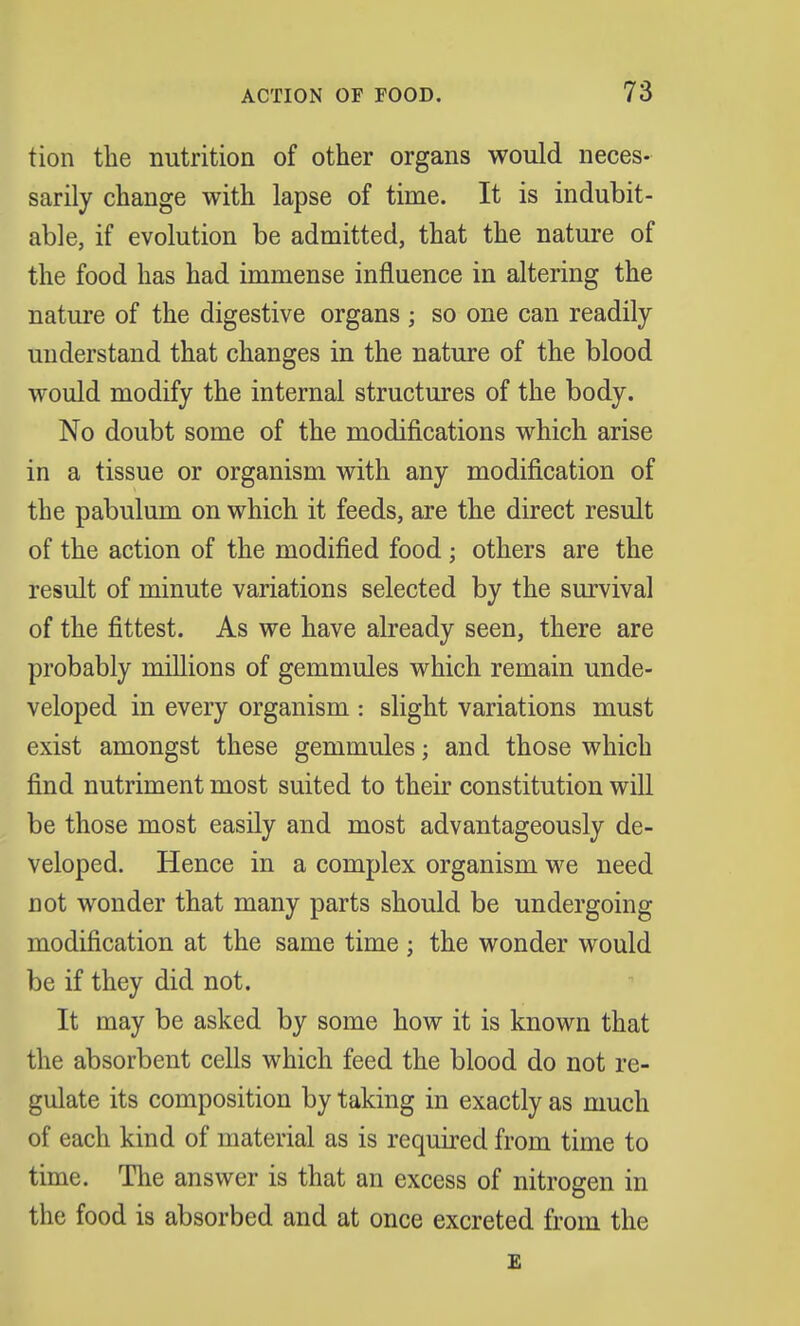 tion the nutrition of other organs would neces- sarily change with lapse of time. It is indubit- able, if evolution be admitted, that the nature of the food has had immense influence in altering the nature of the digestive organs ; so one can readily understand that changes in the nature of the blood would modify the internal structures of the body. No doubt some of the modifications which arise in a tissue or organism with any modification of the pabulum on which it feeds, are the direct result of the action of the modified food; others are the result of minute variations selected by the survival of the fittest. As we have already seen, there are probably millions of gemmules which remain unde- veloped in every organism : slight variations must exist amongst these gemmules; and those which find nutriment most suited to their constitution will be those most easily and most advantageously de- veloped. Hence in a complex organism we need cot wonder that many parts should be undergoiDg modification at the same time ; the wonder would be if they did not. It may be asked by some how it is known that the absorbent cells which feed the blood do not re- gulate its composition by taking in exactly as much of each kind of material as is required from time to time. The answer is that an excess of nitrogen in the food is absorbed and at once excreted from the £