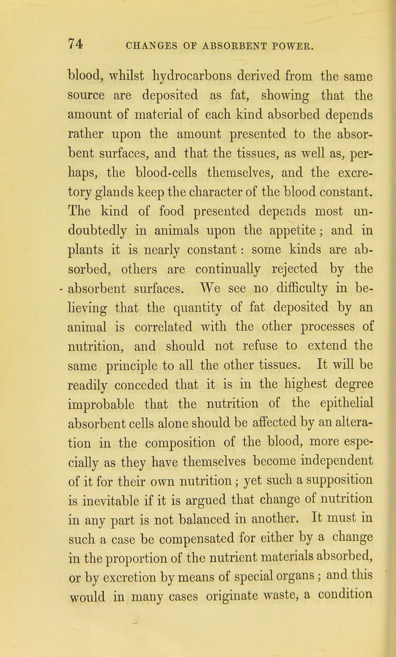 blood, whilst hydrocarbons derived from the same source are deposited as fat, showing that the amount of material of each kind absorbed depends rather upon the amount presented to the absor- bent surfaces, and that the tissues, as well as, per- haps, the blood-cells themselves, and the excre- tory glands keep the character of the blood constant. The kind of food presented depends most un- doubtedly in animals upon the appetite; and in plants it is nearly constant: some kinds are ab- sorbed, others are continually rejected by the - absorbent surfaces. We see no difficulty in be- lieving that the quantity of fat deposited by an animal is correlated with the other processes of nutrition, and should not refuse to extend the same principle to all the other tissues. It will be readily conceded that it is in the highest degree improbable that the nutrition of the epithelial absorbent cells alone should be affected by an altera- tion in the composition of the blood, more espe- cially as they have themselves become independent of it for their own nutrition j yet such a supposition is inevitable if it is argued that change of nutrition in any part is not balanced in another. It must in such a case be compensated for either by a change in the proportion of the nutrient materials absorbed, or by excretion by means of special organs ; and this would in many cases originate waste, a condition