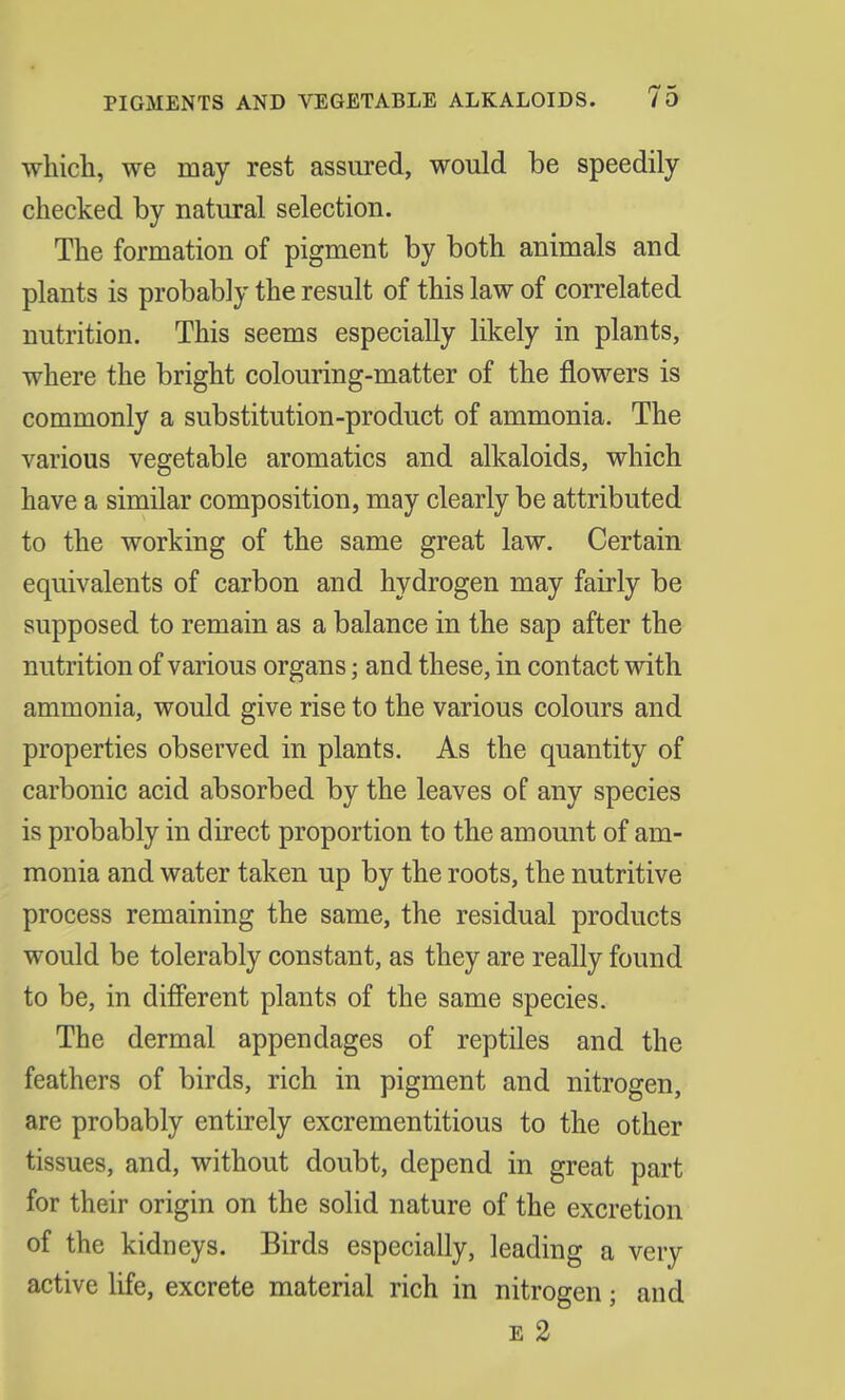 which, we may rest assured, would be speedily checked by natural selection. The formation of pigment by both animals and plants is probably the result of this law of correlated nutrition. This seems especially likely in plants, where the bright colouring-matter of the flowers is commonly a substitution-product of ammonia. The various vegetable aromatics and alkaloids, which have a similar composition, may clearly be attributed to the working of the same great law. Certain equivalents of carbon and hydrogen may fairly be supposed to remain as a balance in the sap after the nutrition of various organs; and these, in contact with ammonia, would give rise to the various colours and properties observed in plants. As the quantity of carbonic acid absorbed by the leaves of any species is probably in direct proportion to the amount of am- monia and water taken up by the roots, the nutritive process remaining the same, the residual products would be tolerably constant, as they are really found to be, in different plants of the same species. The dermal appendages of reptiles and the feathers of birds, rich in pigment and nitrogen, are probably entirely excrementitious to the other tissues, and, without doubt, depend in great part for their origin on the solid nature of the excretion of the kidneys. Birds especially, leading a very active life, excrete material rich in nitrogen; and