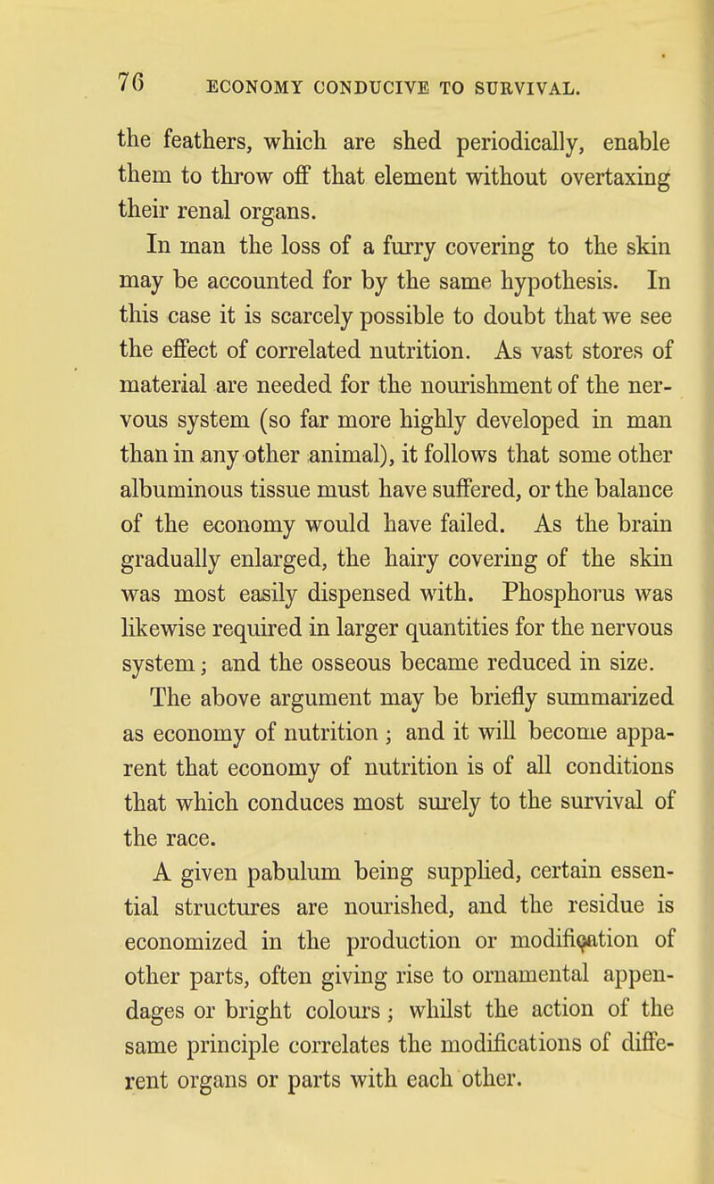 70 ECONOMY CONDUCIVE TO SURVIVAL. the feathers, which are shed periodically, enable them to throw off that element without overtaxing their renal organs. In man the loss of a furry covering to the skin may be accounted for by the same hypothesis. In this case it is scarcely possible to doubt that we see the effect of correlated nutrition. As vast stores of material are needed for the nourishment of the ner- vous system (so far more highly developed in man than in any other animal), it follows that some other albuminous tissue must have suffered, or the balance of the economy would have failed. As the brain gradually enlarged, the hairy covering of the skin was most easily dispensed with. Phosphorus was likewise required in larger quantities for the nervous system; and the osseous became reduced in size. The above argument may be briefly summarized as economy of nutrition ; and it will become appa- rent that economy of nutrition is of all conditions that which conduces most surely to the survival of the race. A given pabulum being supplied, certain essen- tial structures are nourished, and the residue is economized in the production or modification of other parts, often giving rise to ornamental appen- dages or bright colours; whilst the action of the same principle correlates the modifications of diffe- rent organs or parts with each other.