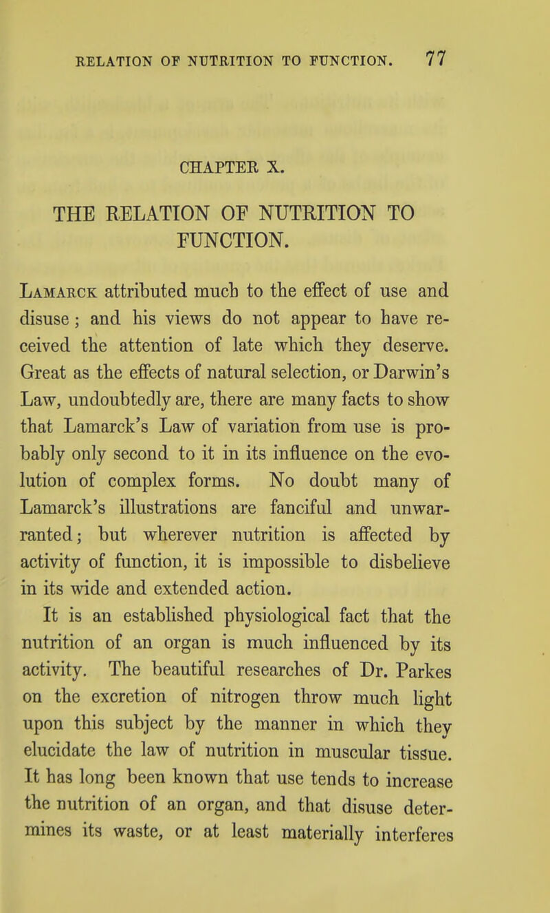 CHAPTER X. THE RELATION OF NUTRITION TO FUNCTION. Lamarck attributed much to the effect of use and disuse; and his views do not appear to have re- ceived the attention of late which they deserve. Great as the effects of natural selection, or Darwin's Law, undoubtedly are, there are many facts to show that Lamarck's Law of variation from use is pro- bably only second to it in its influence on the evo- lution of complex forms. No doubt many of Lamarck's illustrations are fanciful and unwar- ranted; but wherever nutrition is affected by activity of function, it is impossible to disbelieve in its wide and extended action. It is an established physiological fact that the nutrition of an organ is much influenced by its activity. The beautiful researches of Dr. Parkes on the excretion of nitrogen throw much light upon this subject by the manner in which thev elucidate the law of nutrition in muscular tissue. It has long been known that use tends to increase the nutrition of an organ, and that disuse deter- mines its waste, or at least materially interferes