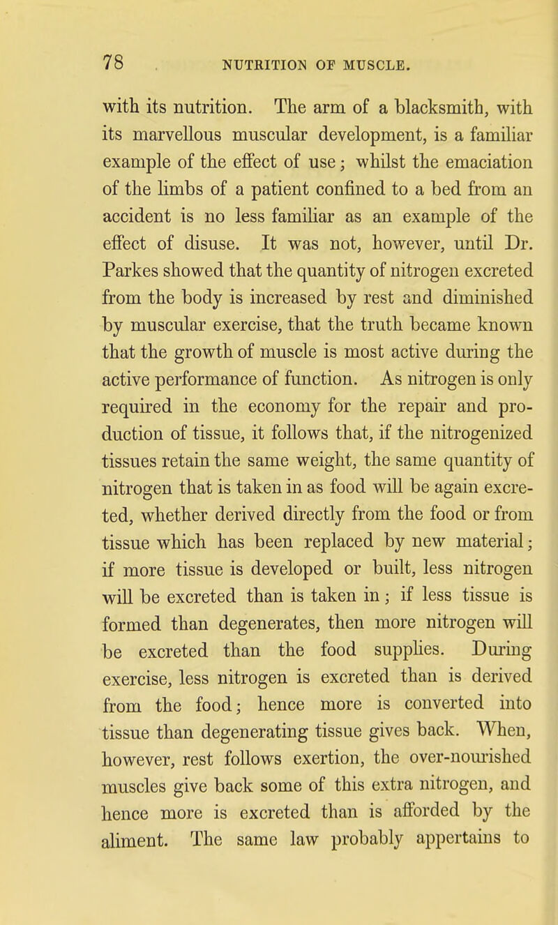 with its nutrition. The arm of a blacksmith, with its marvellous muscular development, is a familiar example of the effect of use; whilst the emaciation of the limbs of a patient confined to a bed from an accident is no less familiar as an example of the effect of disuse. It was not, however, until Dr. Parkes showed that the quantity of nitrogen excreted from the body is increased by rest and diminished by muscular exercise, that the truth became known that the growth of muscle is most active during the active performance of function. As nitrogen is only required in the economy for the repair and pro- duction of tissue, it follows that, if the nitrogenized tissues retain the same weight, the same quantity of nitrogen that is taken in as food will be again excre- ted, whether derived directly from the food or from tissue which has been replaced by new material; if more tissue is developed or built, less nitrogen will be excreted than is taken in; if less tissue is formed than degenerates, then more nitrogen will be excreted than the food supplies. During exercise, less nitrogen is excreted than is derived from the food; hence more is converted into tissue than degenerating tissue gives back. When, however, rest follows exertion, the over-nourished muscles give back some of this extra nitrogen, and hence more is excreted than is afforded by the aliment. The same law probably appertains to