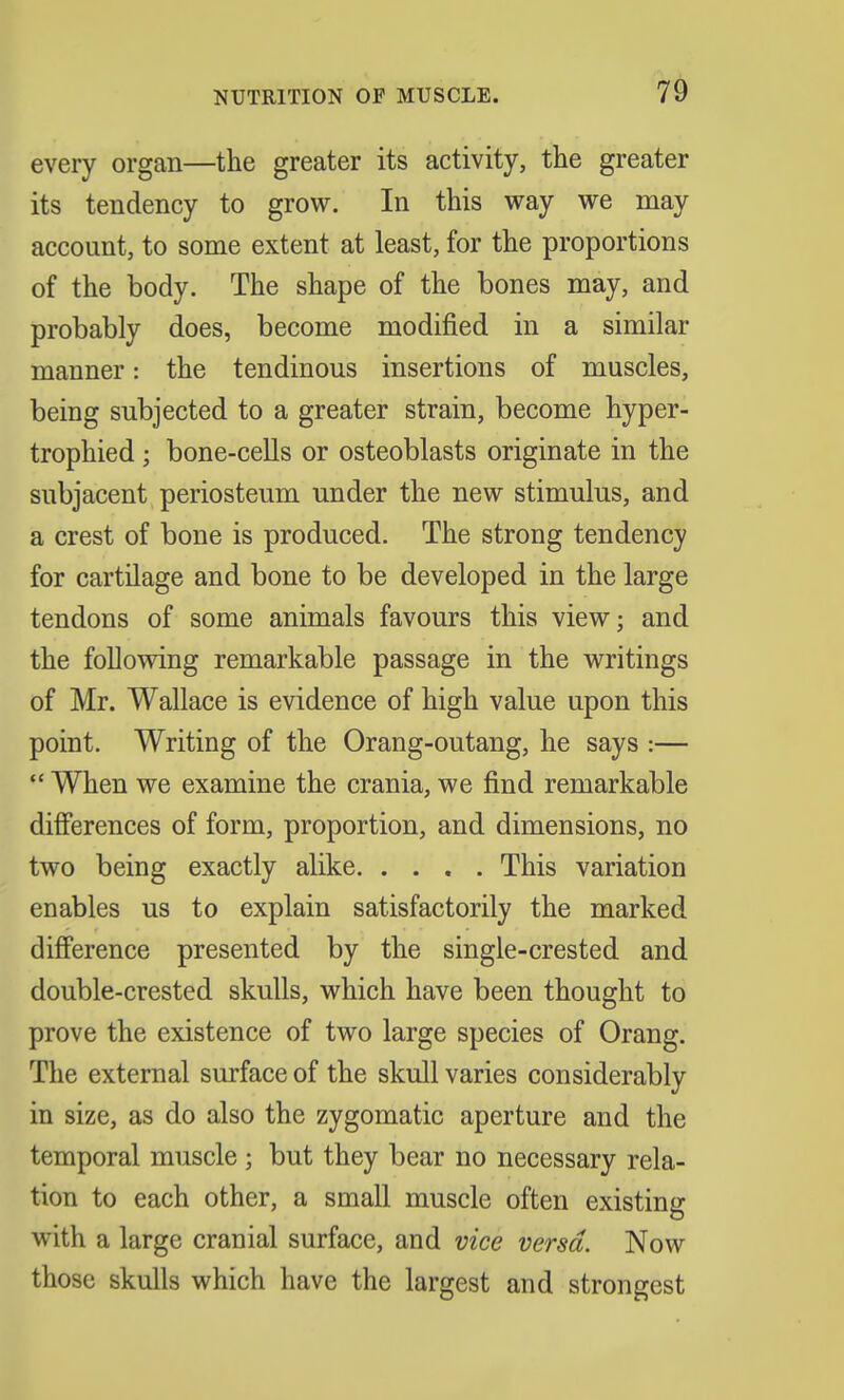 every organ—the greater its activity, the greater its tendency to grow. In this way we may account, to some extent at least, for the proportions of the body. The shape of the bones may, and probably does, become modified in a similar manner: the tendinous insertions of muscles, being subjected to a greater strain, become hyper- trophied; bone-cells or osteoblasts originate in the subjacent periosteum under the new stimulus, and a crest of bone is produced. The strong tendency for cartilage and bone to be developed in the large tendons of some animals favours this view; and the following remarkable passage in the writings of Mr. Wallace is evidence of high value upon this point. Writing of the Orang-outang, he says :—  When we examine the crania, we find remarkable differences of form, proportion, and dimensions, no two being exactly alike This variation enables us to explain satisfactorily the marked difference presented by the single-crested and double-crested skulls, which have been thought to prove the existence of two large species of Orang. The external surface of the skull varies considerably in size, as do also the zygomatic aperture and the temporal muscle ; but they bear no necessary rela- tion to each other, a small muscle often existing with a large cranial surface, and vice versa. Now those skulls which have the largest and strongest