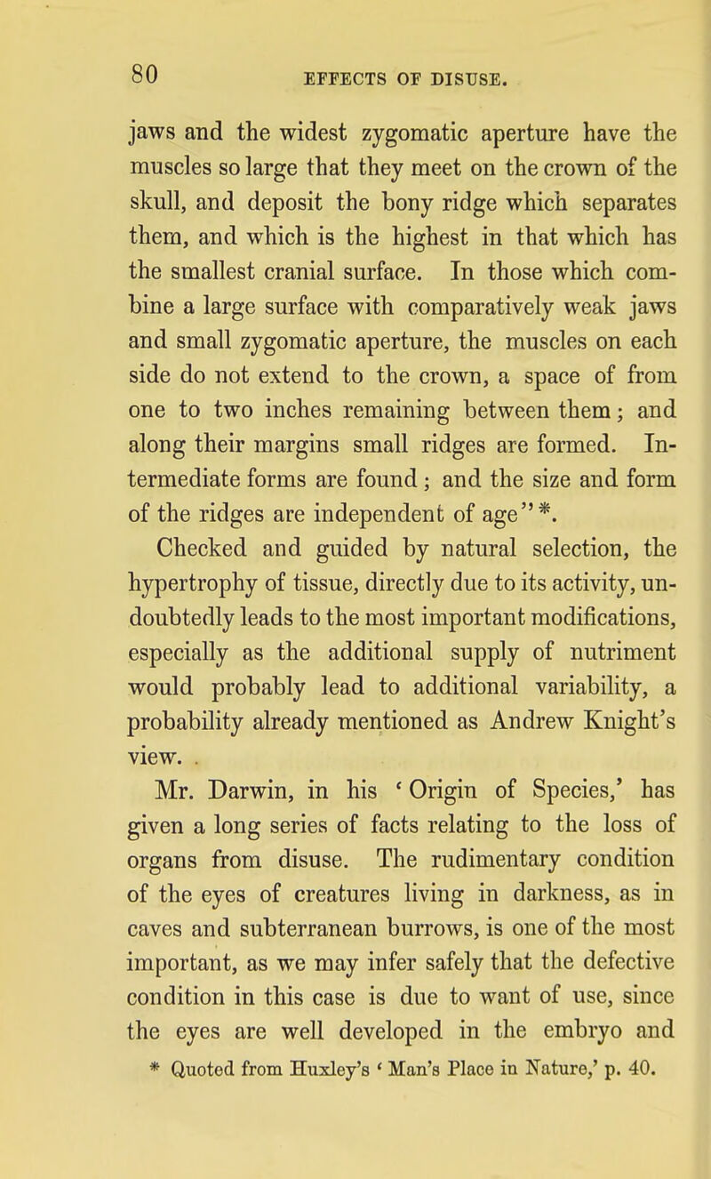 EFFECTS OF DISUSE. jaws and the widest zygomatic aperture have the muscles so large that they meet on the crown of the skull, and deposit the bony ridge which separates them, and which is the highest in that which has the smallest cranial surface. In those which com- bine a large surface with comparatively weak jaws and small zygomatic aperture, the muscles on each side do not extend to the crown, a space of from one to two inches remaining between them; and along their margins small ridges are formed. In- termediate forms are found; and the size and form of the ridges are independent of age*. Checked and guided by natural selection, the hypertrophy of tissue, directly due to its activity, un- doubtedly leads to the most important modifications, especially as the additional supply of nutriment would probably lead to additional variability, a probability already mentioned as Andrew Knight's view. . Mr. Darwin, in his ' Origin of Species/ has given a long series of facts relating to the loss of organs from disuse. The rudimentary condition of the eyes of creatures living in darkness, as in caves and subterranean burrows, is one of the most important, as we may infer safely that the defective condition in this case is due to want of use, since the eyes are well developed in the embryo and * Quoted from Huxley's ' Man's Place iu Nature,' p. 40.