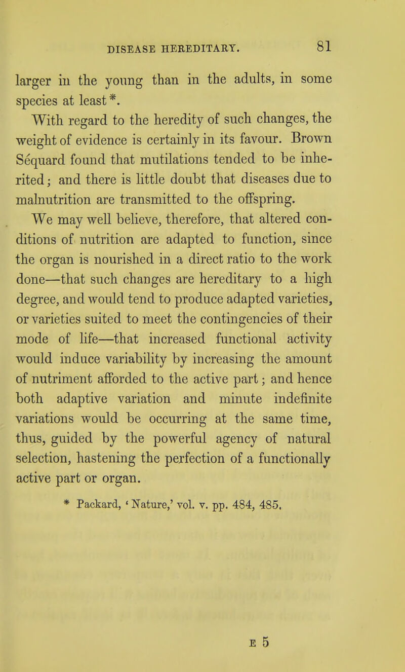 DISEASE HEREDITARY. larger in the young than in the adults, in some species at least *. With regard to the heredity of such changes, the weight of evidence is certainly in its favour. Brown Sequard found that mutilations tended to be inhe- rited ; and there is little doubt that diseases due to malnutrition are transmitted to the offspring. We may well believe, therefore, that altered con- ditions of nutrition are adapted to function, since the organ is nourished in a direct ratio to the work done—that such changes are hereditary to a high degree, and would tend to produce adapted varieties, or varieties suited to meet the contingencies of their mode of life—that increased functional activity would induce variability by increasing the amount of nutriment afforded to the active part; and hence both adaptive variation and minute indefinite variations would be occurring at the same time, thus, guided by the powerful agency of natural selection, hastening the perfection of a functionally active part or organ. * Packard, «Nature,' vol. v. pp. 484, 485.