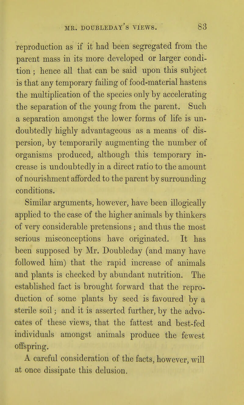 MR. DOUBLEDAY'S VIEWS. S3 reproduction as if it had been segregated from the parent mass in its more developed or larger condi- tion ; hence all that can be said upon this subject is that any temporary failing of food-material hastens the multiplication of the species only by accelerating the separation of the young from the parent. Such a separation amongst the lower forms of life is un- doubtedly highly advantageous as a means of dis- persion, by temporarily augmenting the number of organisms produced, although this temporary in- crease is undoubtedly in a direct ratio to the amount of nourishment afforded to the parent by surrounding conditions. Similar arguments, however, have been illogically applied to the case of the higher animals by thinkers of very considerable pretensions; and thus the most serious misconceptions have originated. It has been supposed by Mr. Doubleday (and many have followed him) that the rapid increase of animals and plants is checked by abundant nutrition. The established fact is brought forward that the repro- duction of some plants by seed is favoured by a sterile soil; and it is asserted further, by the advo- cates of these views, that the fattest and best-fed individuals amongst animals produce the fewest offspring. A careful consideration of the facts, however, will at once dissipate this delusion.