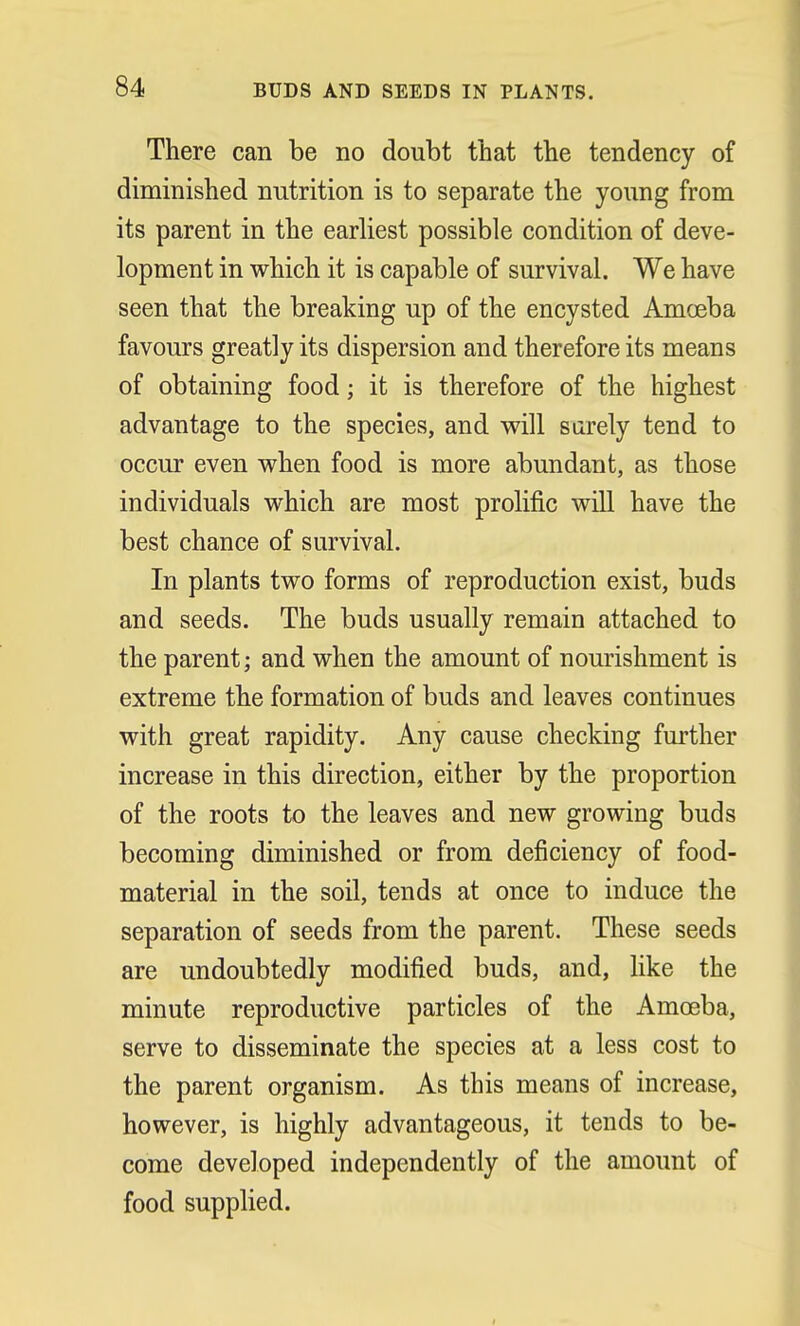 There can be no doubt that the tendency of diminished nutrition is to separate the young from its parent in the earliest possible condition of deve- lopment in which it is capable of survival, We have seen that the breaking up of the encysted Amoeba favours greatly its dispersion and therefore its means of obtaining food; it is therefore of the highest advantage to the species, and will surely tend to occur even when food is more abundant, as those individuals which are most prolific will have the best chance of survival. In plants two forms of reproduction exist, buds and seeds. The buds usually remain attached to the parent; and when the amount of nourishment is extreme the formation of buds and leaves continues with great rapidity. Any cause checking further increase in this direction, either by the proportion of the roots to the leaves and new growing buds becoming diminished or from deficiency of food- material in the soil, tends at once to induce the separation of seeds from the parent. These seeds are undoubtedly modified buds, and, like the minute reproductive particles of the Amoeba, serve to disseminate the species at a less cost to the parent organism. As this means of increase, however, is highly advantageous, it tends to be- come developed independently of the amount of food supplied.