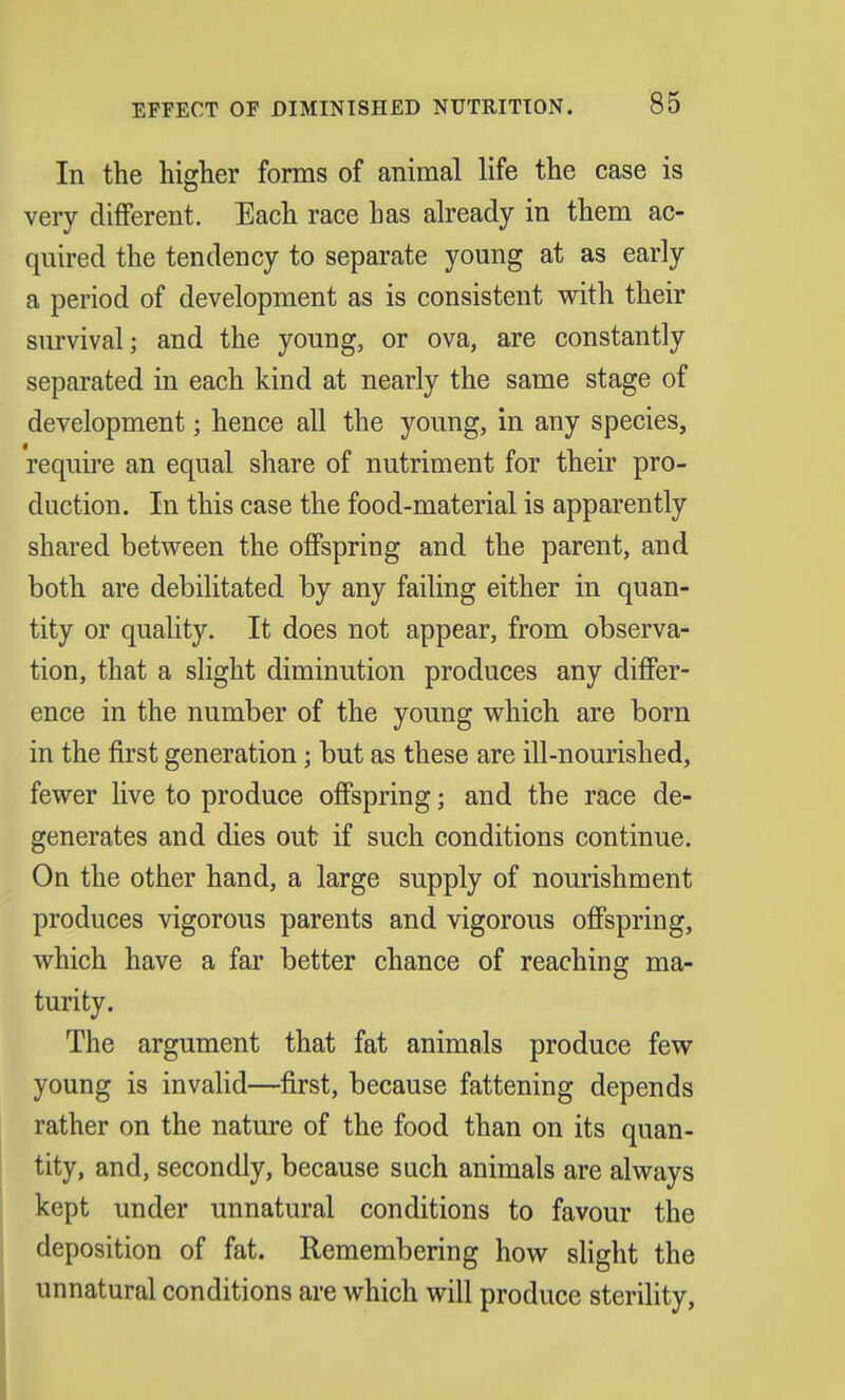 In the higher forms of animal life the case is very different. Each race has already in them ac- quired the tendency to separate young at as early a period of development as is consistent with their survival; and the young, or ova, are constantly separated in each kind at nearly the same stage of development; hence all the young, in any species, require an equal share of nutriment for their pro- duction. In this case the food-material is apparently shared between the offspring and the parent, and both are debilitated by any failing either in quan- tity or quality. It does not appear, from observa- tion, that a slight diminution produces any differ- ence in the number of the young which are born in the first generation; but as these are ill-nourished, fewer live to produce offspring; and the race de- generates and dies out if such conditions continue. On the other hand, a large supply of nourishment produces vigorous parents and vigorous offspring, which have a far better chance of reaching ma- turity. The argument that fat animals produce few young is invalid—first, because fattening depends rather on the nature of the food than on its quan- tity, and, secondly, because such animals are always kept under unnatural conditions to favour the deposition of fat. Remembering how slight the unnatural conditions are which will produce sterility,