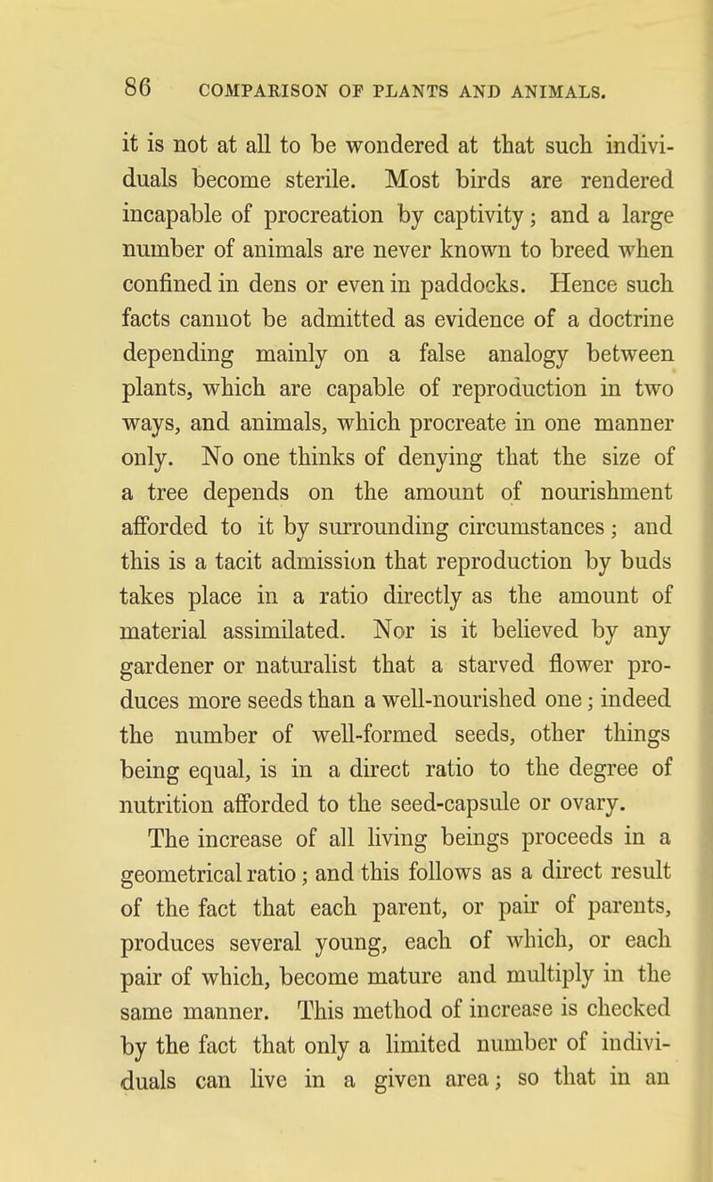 it is not at all to be wondered at that such indivi- duals become sterile. Most birds are rendered incapable of procreation by captivity; and a large number of animals are never known to breed when confined in dens or even in paddocks. Hence such facts cannot be admitted as evidence of a doctrine depending mainly on a false analogy between plants, which are capable of reproduction in two ways, and animals, which procreate in one manner only. No one thinks of denying that the size of a tree depends on the amount of nourishment afforded to it by surrounding circumstances ; and this is a tacit admission that reproduction by buds takes place in a ratio directly as the amount of material assimilated. Nor is it believed by any gardener or naturalist that a starved flower pro- duces more seeds than a well-nourished one; indeed the number of well-formed seeds, other things being equal, is in a direct ratio to the degree of nutrition afforded to the seed-capsule or ovary. The increase of all living beings proceeds in a geometrical ratio; and this follows as a direct result of the fact that each parent, or pair of parents, produces several young, each of which, or each pair of which, become mature and multiply in the same manner. This method of increase is checked by the fact that only a limited number of indivi- duals can live in a given area j so that in an