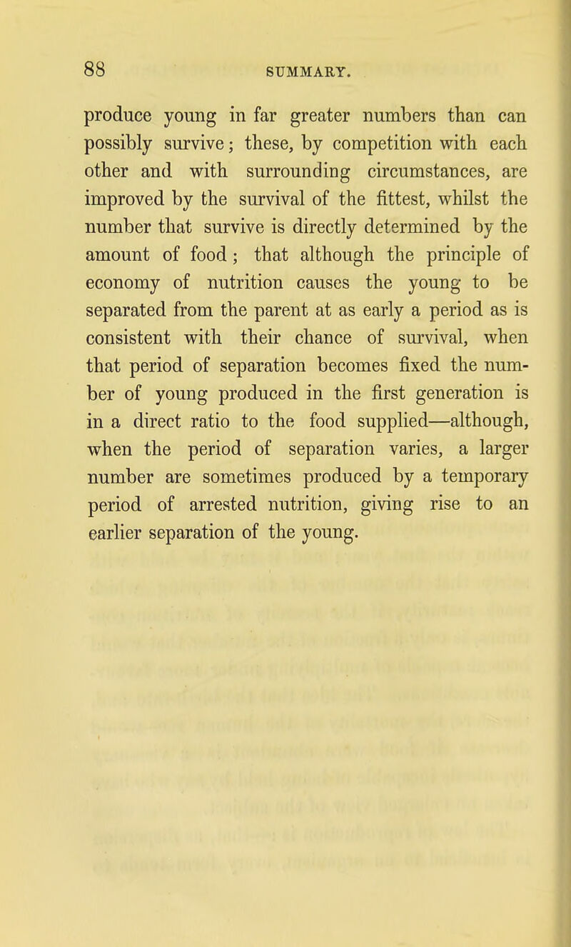produce young in far greater numbers than can possibly survive; these, by competition with each other and with surrounding circumstances, are improved by the survival of the fittest, whilst the number that survive is directly determined by the amount of food ; that although the principle of economy of nutrition causes the young to be separated from the parent at as early a period as is consistent with their chance of survival, when that period of separation becomes fixed the num- ber of young produced in the first generation is in a direct ratio to the food supplied—although, when the period of separation varies, a larger number are sometimes produced by a temporary period of arrested nutrition, giving rise to an earlier separation of the young.