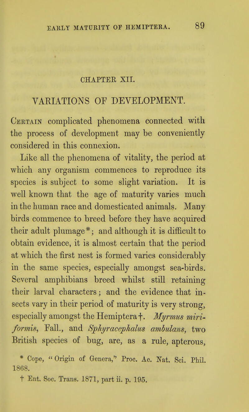 CHAPTER XII. VARIATIONS OE DEVELOPMENT. Certain complicated phenomena connected with the process of development may be conveniently considered in this connexion. Like all the phenomena of vitality, the period at which any organism commences to reproduce its species is subject to some slight variation. It is well known that the age of maturity varies much in the human race and domesticated animals. Many birds commence to breed before they have acquired their adult plumage*; and although it is difficult to obtain evidence, it is almost certain that the period at which the first nest is formed varies considerably in the same species, especially amongst sea-birds. Several amphibians breed whilst still retaining their larval characters; and the evidence that in- sects vary in their period of maturity is very strong, especially amongst the Hemipteraf. Myrmus miri- formis, Fall., and Sphyracephalus ambulans, two British species of bug, are, as a rule, apterous, * Cope, Origin of Genera, Proc. Ac. Nat. Sci. Phil. 1868. t Ent. Soc. Trans. 1871, part ii. p. 195.