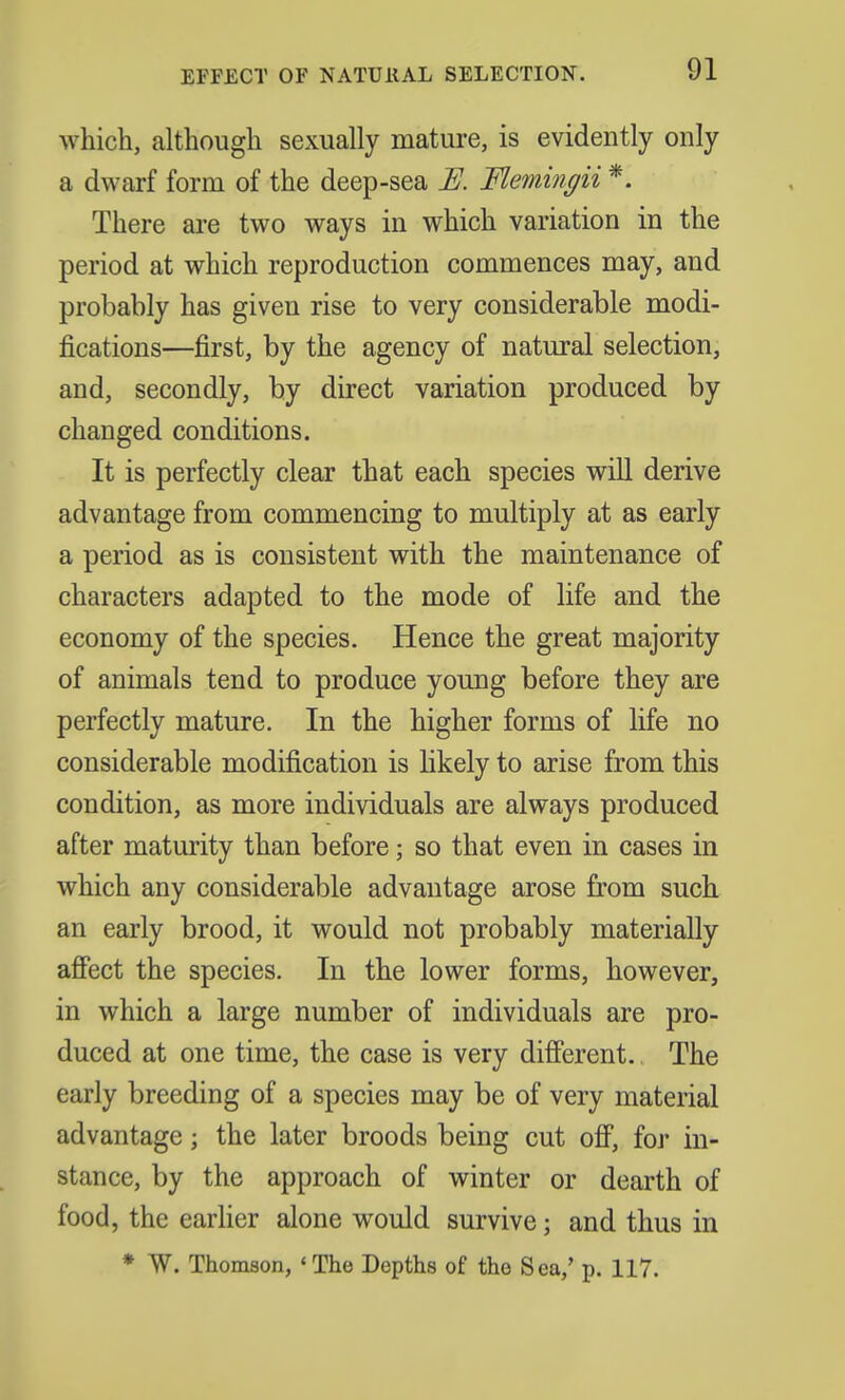 EFFECT OF NATURAL SELECTION. which, although sexually mature, is evidently only a dwarf form of the deep-sea E. Flemingii *. There are two ways in which variation in the period at which reproduction commences may, and probably has given rise to very considerable modi- fications—first, by the agency of natural selection, and, secondly, by direct variation produced by changed conditions. It is perfectly clear that each species will derive advantage from commencing to multiply at as early a period as is consistent with the maintenance of characters adapted to the mode of life and the economy of the species. Hence the great majority of animals tend to produce young before they are perfectly mature. In the higher forms of life no considerable modification is likely to arise from this condition, as more individuals are always produced after maturity than before; so that even in cases in which any considerable advantage arose from such an early brood, it would not probably materially affect the species. In the lower forms, however, in which a large number of individuals are pro- duced at one time, the case is very different. The early breeding of a species may be of very material advantage \ the later broods being cut off, for in- stance, by the approach of winter or dearth of food, the earlier alone would survive; and thus in * W. Thomson, 'The Depths of tho Sea,' p. 117.