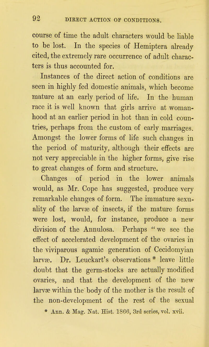 course of time the adult characters would be liable to be lost. In the species of Hemiptera already- cited, the extremely rare occurrence of adult charac- ters is thus accounted for. Instances of the direct action of conditions are seen in highly fed domestic animals, which become mature at an early period of life. In the human race it is well known that girls arrive at woman- hood at an earlier period in hot than in cold coun- tries, perhaps from the custom of early marriages. Amongst the lower forms of life such changes in the period of maturity, although their effects are not very appreciable in the higher forms, give rise to great changes of form and structure. Changes of period in the lower animals would, as Mr. Cope has suggested, produce very remarkable changes of form. The immature sexu- ality of the larvae of insects, if the mature forms were lost, would, for instance, produce a new division of the Annulosa. Perhaps  we see the effect of accelerated development of the ovaries in the viviparous agamic generation of Cecidomyian larvae. Dr. Leuckart's observations * leave little doubt that the germ-stocks are actually modified ovaries, and that the development of the new larvae within the body of the mother is the result of the non-development of the rest of the sexual * Ann. & Mag. Nat. Hist. 1866, 3rd series, vol. xvii.