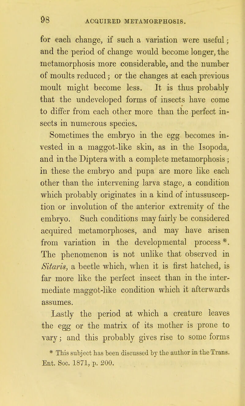 for each change, if such a variation were useful; and the period of change would become longer, the metamorphosis more considerable, and the number of moults reduced; or the changes at each previous moult might become less. It is thus probably that the undeveloped forms of insects have come to differ from each other more than the perfect in- sects in numerous species. Sometimes the embryo in the egg becomes in- vested in a maggot-like skin, as in the Isopoda, and in the Diptera with a complete metamorphosis; in these the embryo and pupa are more like each other than the intervening larva stage, a condition which probably originates in a kind of intussuscep- tion or involution of the anterior extremity of the embryo. Such conditions may fairly be considered acquired metamorphoses, and may have arisen from variation in the developmental process *. The phenomenon is not unlike that observed in Sitaris, a beetle which, when it is first hatched, is far more like the perfect insect than in the inter- mediate maggot-like condition which it afterwards assumes. Lastly the period at which a creature leaves the egg or the matrix of its mother is prone to vary; and this probably gives rise to some forms * This subject has been discussed by the author in the Trans. Ent. Soc. 1871, p. 200.