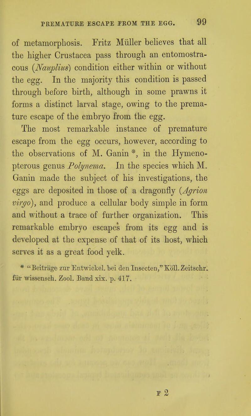 of metamorphosis. Fritz Miiller believes that all the higher Crustacea pass through an entomostra- cous (jVaiiplius) condition either within or without the egg. In the majority this condition is passed through before birth, although in some prawns it forms a distinct larval stage, owing to the prema- ture escape of the embryo from the egg. The most remarkable instance of premature escape from the egg occurs, however, according to the observations of M. Ganin *, in the Hymeno- pterous genus Polynema. In the species which M. Ganin made the subject of his investigations, the eggs are deposited in those of a dragonfly {Agrion virgo), and produce a cellular body simple in form and without a trace of further organization. This remarkable embryo escapes from its egg and is developed at the expense of that of its host, which serves it as a great food yelk. * Beitrage zur Entwickel. bei den Insecten, Koll. Zeitscnr. fur wissensch. Zool. Band xix. p. 417. i