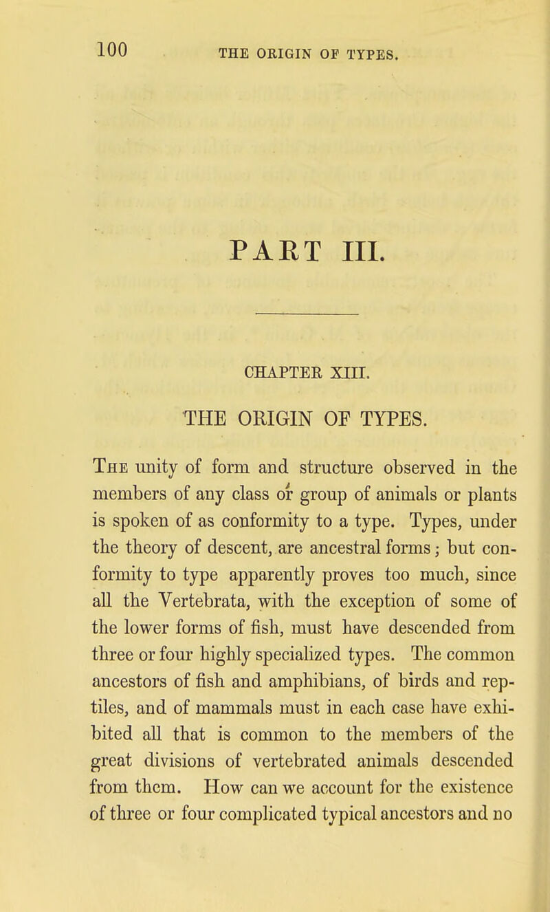 THE ORIGIN OF TYPES. PART III. CHAPTEK XIII. THE ORIGIN OF TYPES. The unity of form, and structure observed in the members of any class or group of animals or plants is spoken of as conformity to a type. Types, under the theory of descent, are ancestral forms; but con- formity to type apparently proves too much, since all the Vertebrata, with the exception of some of the lower forms of fish, must have descended from three or four highly specialized types. The common ancestors of fish and amphibians, of birds and rep- tiles, and of mammals must in each case have exhi- bited all that is common to the members of the great divisions of vertebrated animals descended from them. How can we account for the existence of three or four complicated typical ancestors and no