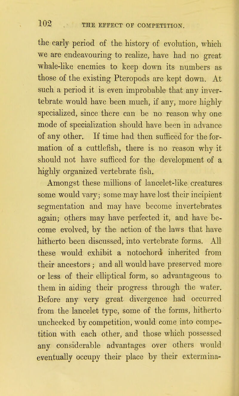 THE EFFECT OF COMPETITION. the early period of the history of evolution, which we are endeavouring to realize, have had no great whale-like enemies to keep down its numbers as those of the existing Pteropods are kept down. At such a period it is even improbable that any inver- tebrate would have been much, if any, more highly specialized, since there can be no reason why one mode of specialization should have been in advance of any other. If time had then sufficed for the for- mation of a cuttlefish, there is no reason why it should not have sufficed for the development of a highly organized vertebrate fish. Amongst these millions of lancelet-like creatures some would vary; some may have lost their incipient segmentation and may have become invertebrates again; others may have perfected it, and have be- come evolved, by the action of the laws that have hitherto been discussed, into vertebrate forms. All these would exhibit a notochord inherited from their ancestors ; and all would have preserved more or less of their elliptical form, so advantageous to them in aiding their progress through the water. Before any very great divergence had occurred from the lancelet type, some of the forms, hitherto unchecked by competition, would come into compe- tition with each other, and those which possessed any considerable advantages over others would eventually occupy their place by their extermina-