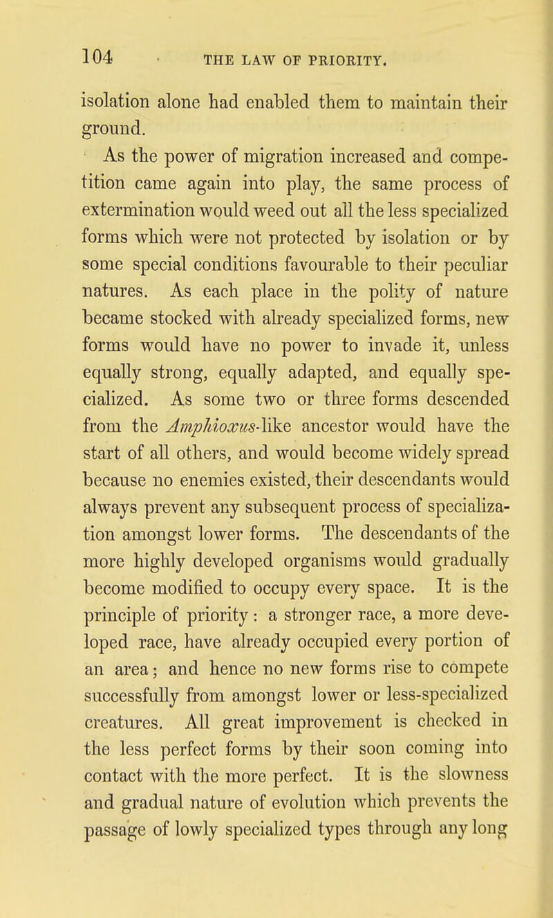 THE LAW OF PRIORITY. isolation alone had enabled them to maintain their ground. As the power of migration increased and compe- tition came again into play, the same process of extermination would weed out all the less specialized forms which were not protected by isolation or by some special conditions favourable to their peculiar natures. As each place in the polity of nature became stocked with already specialized forms, new forms would have no power to invade it, unless equally strong, equally adapted, and equally spe- cialized. As some two or three forms descended from the Amphioxus-YikQ ancestor would have the start of all others, and would become widely spread because no enemies existed, their descendants would always prevent any subsequent process of specializa- tion amongst lower forms. The descendants of the more highly developed organisms would gradually become modified to occupy every space. It is the principle of priority : a stronger race, a more deve- loped race, have already occupied every portion of an area j and hence no new forms rise to compete successfully from amongst lower or less-specialized creatures. All great improvement is checked in the less perfect forms by their soon coming into contact with the more perfect. It is the slowness and gradual nature of evolution which prevents the passage of lowly specialized types through any long