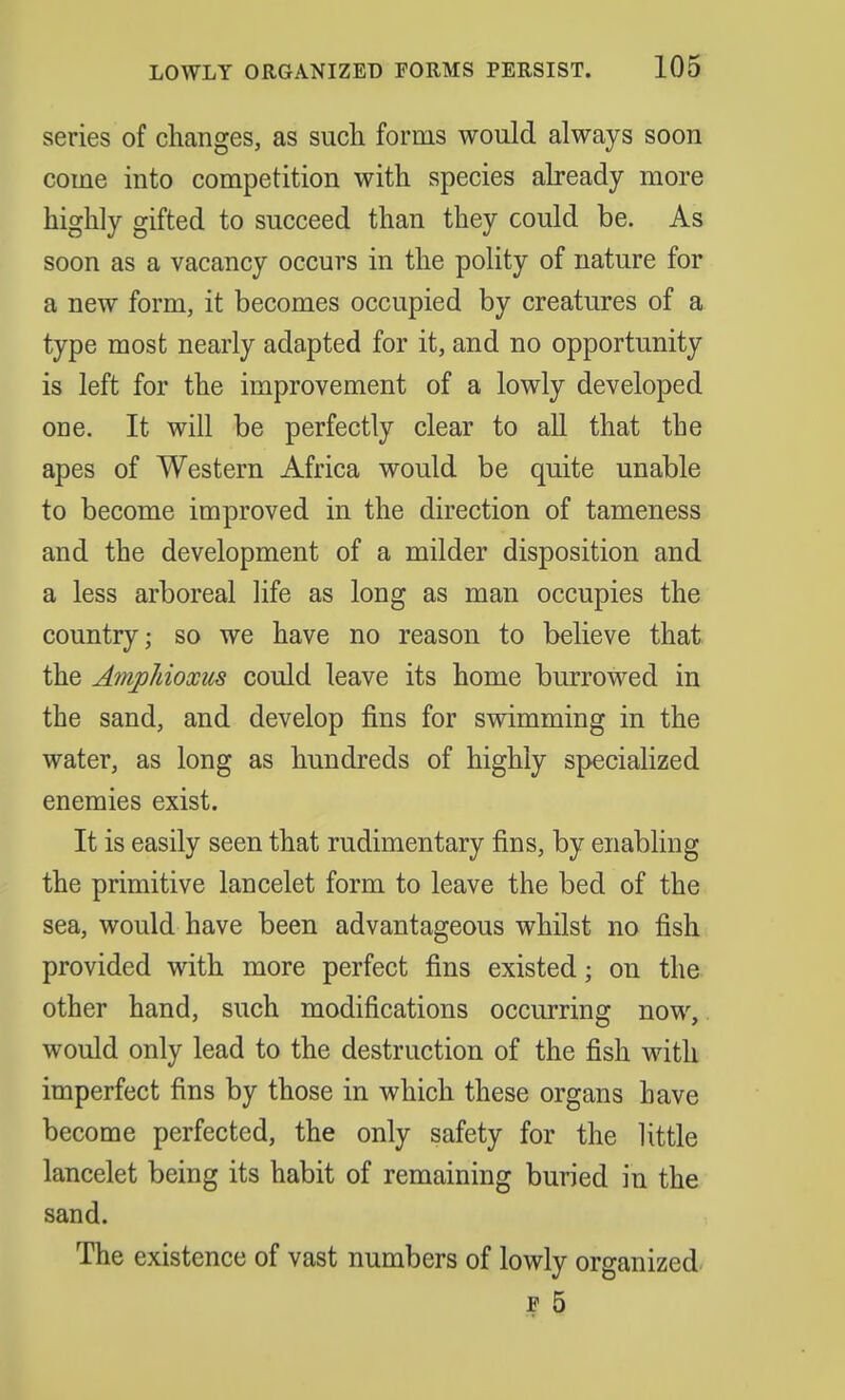 series of changes, as such forms would always soon come into competition with species already more highly gifted to succeed than they could be. As soon as a vacancy occurs in the polity of nature for a new form, it becomes occupied by creatures of a type most nearly adapted for it, and no opportunity is left for the improvement of a lowly developed one. It will be perfectly clear to all that the apes of Western Africa would be quite unable to become improved in the direction of tameness and the development of a milder disposition and a less arboreal life as long as man occupies the country; so we have no reason to believe that the Amphioxus could leave its home burrowed in the sand, and develop fins for swimming in the water, as long as hundreds of highly specialized enemies exist. It is easily seen that rudimentary fins, by enabling the primitive lancelet form to leave the bed of the sea, would have been advantageous whilst no fish provided with more perfect fins existed; on the other hand, such modifications occurring now, would only lead to the destruction of the fish with imperfect fins by those in which these organs have become perfected, the only safety for the little lancelet being its habit of remaining buried in the sand. The existence of vast numbers of lowly organized f 5