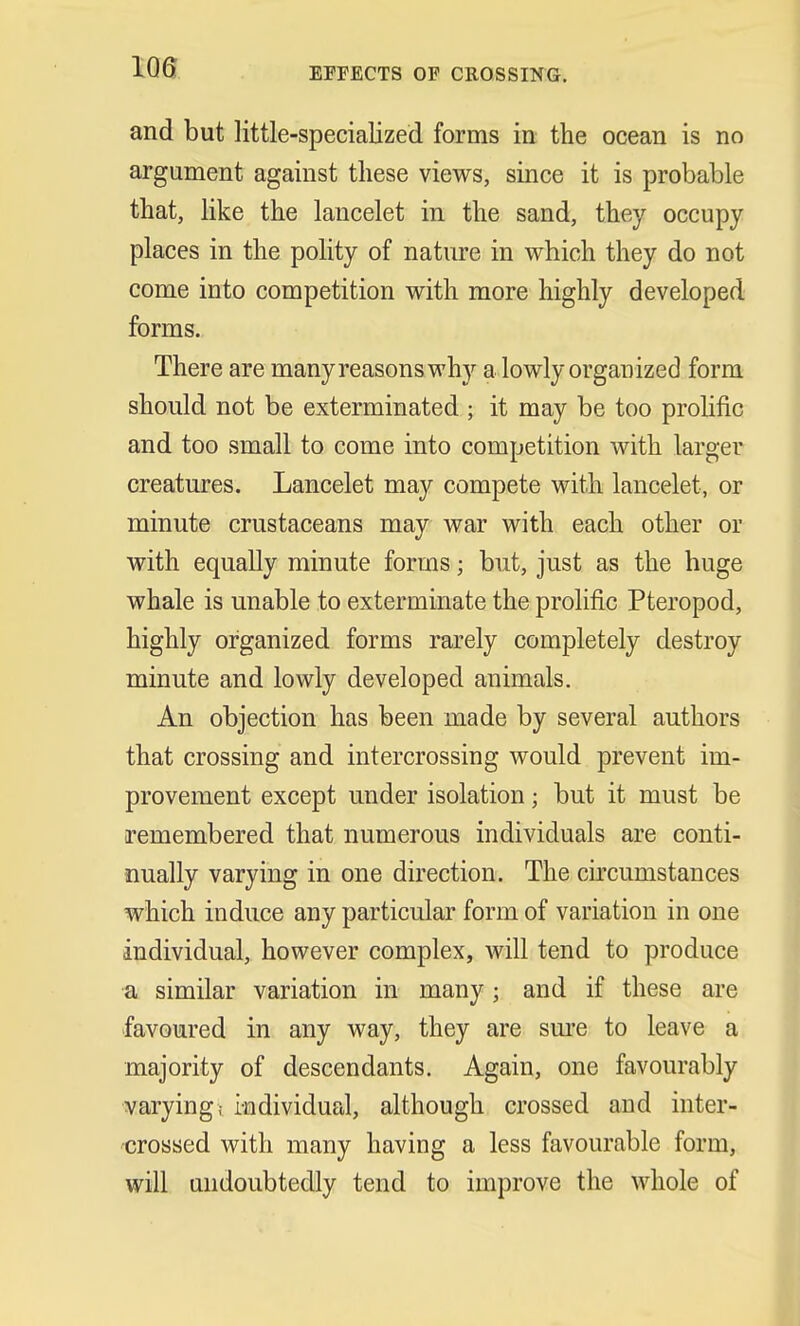 EFFECTS OF CROSSING. and but little-specialized forms in the ocean is no argument against these views, since it is probable that, like the lancelet in the sand, they occupy places in the polity of nature in which they do not come into competition with more highly developed forms. There are many reasons why a lowly organized form should not be exterminated ; it may be too prolific and too small to come into competition with larger creatures. Lancelet may compete with lancelet, or minute crustaceans may war with each other or with equally minute forms; but, just as the huge whale is unable to exterminate the prolific Pteropod, highly organized forms rarely completely destroy minute and lowly developed animals. An objection has been made by several authors that crossing and intercrossing would prevent im- provement except under isolation; but it must be remembered that numerous individuals are conti- nually varying in one direction. The circumstances which induce any particular form of variation in one individual, however complex, will tend to produce a similar variation in many; and if these are favoured in any way, they are sure to leave a majority of descendants. Again, one favourably varying,- individual, although crossed and inter- crossed with many having a less favourable form, will undoubtedly tend to improve the whole of