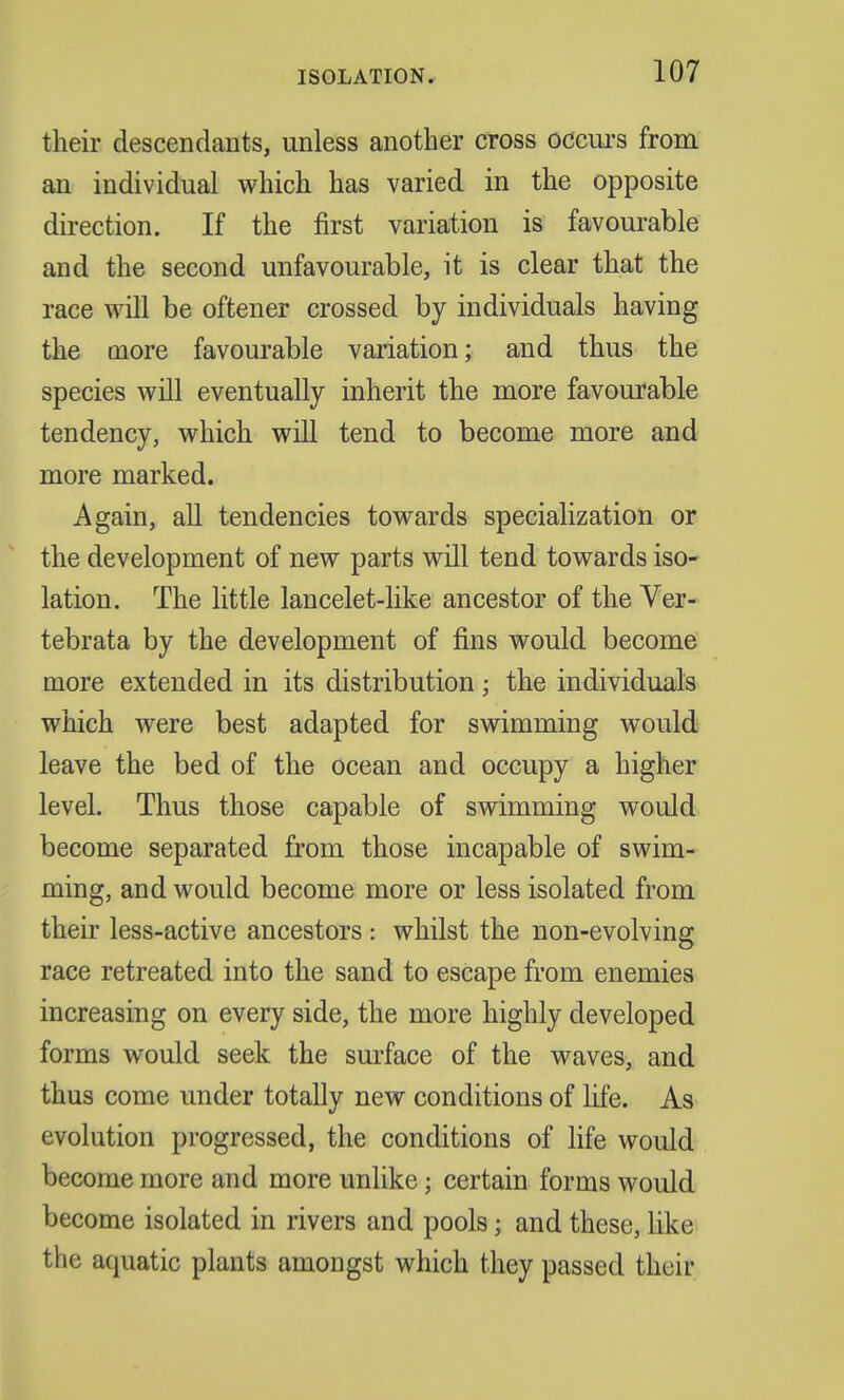their descendants, unless another cross occurs from an individual which has varied in the opposite direction. If the first variation is favourable and the second unfavourable, it is clear that the race will be oftener crossed by individuals having the more favourable variation; and thus the species will eventually inherit the more favourable tendency, which will tend to become more and more marked. Again, all tendencies towards specialization or the development of new parts will tend towards iso- lation. The little lancelet-like ancestor of the Ver- tebrata by the development of fins would become more extended in its distribution j the individuals which were best adapted for swimming would leave the bed of the ocean and occupy a higher level. Thus those capable of swimming would become separated from those incapable of swim- ming, and would become more or less isolated from their less-active ancestors : whilst the non-evolving race retreated into the sand to escape from enemies increasing on every side, the more highly developed forms would seek the surface of the waves, and thus come under totally new conditions of life. As evolution progressed, the conditions of life would become more and more unlike; certain forms would become isolated in rivers and pools j and these, like the aquatic plants amongst which they passed their
