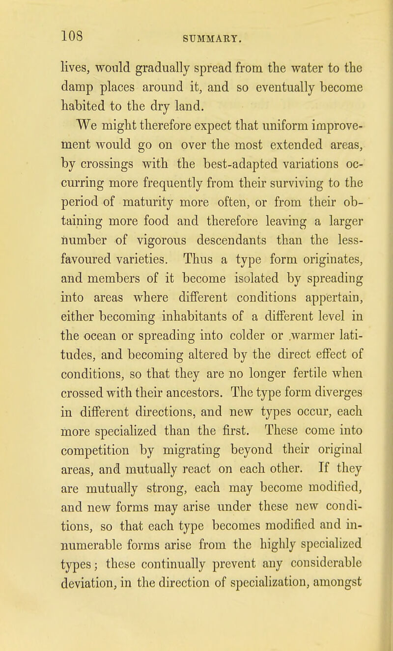 lives, would gradually spread from the water to the damp places around it, and so eventually become habited to the dry land. We might therefore expect that uniform improve- ment would go on over the most extended areas, by crossings with the best-adapted variations oc- curring more frequently from their surviving to the period of maturity more often, or from their ob- taining more food and therefore leaving a larger number of vigorous descendants than the less- favoured varieties. Thus a type form originates, and members of it become isolated by spreading into areas where different conditions appertain, either becoming inhabitants of a different level in the ocean or spreading into colder or .warmer lati- tudes, and becoming altered by the direct effect of conditions, so that they are no longer fertile when crossed with their ancestors. The type form diverges in different directions, and new types occur, each more specialized than the first. These come into competition by migrating beyond their original areas, and mutually react on each other. If they are mutually strong, each may become modified, and new forms may arise under these new condi- tions, so that each type becomes modified and in- numerable forms arise from the highly specialized types; these continually prevent any considerable deviation, in the direction of specialization, amongst