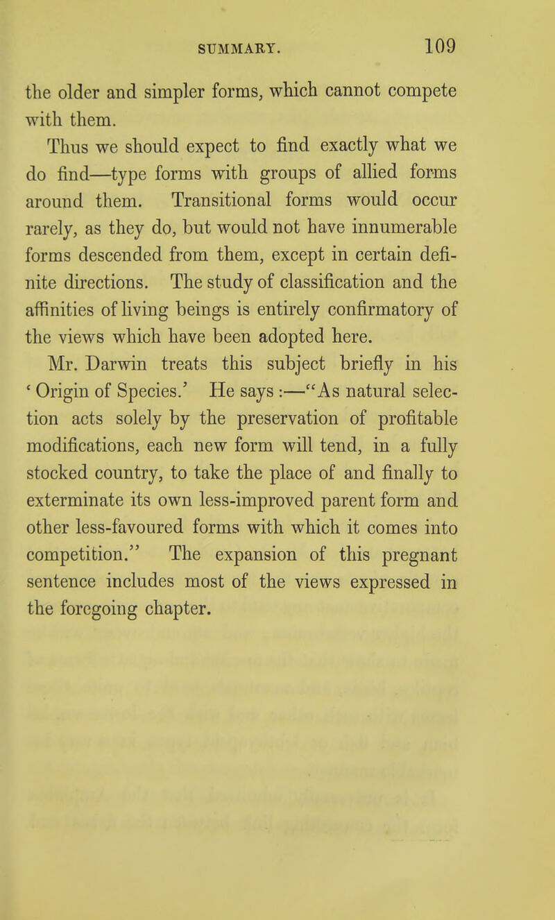 the older and simpler forms, which cannot compete with them. Thus we should expect to find exactly what we do find—type forms with groups of allied forms around them. Transitional forms would occur rarely, as they do, but would not have innumerable forms descended from them, except in certain defi- nite directions. The study of classification and the affinities of living beings is entirely confirmatory of the views which have been adopted here. Mr. Darwin treats this subject briefly in his ' Origin of Species.' He says:—As natural selec- tion acts solely by the preservation of profitable modifications, each new form will tend, in a fully stocked country, to take the place of and finally to exterminate its own less-improved parent form and other less-favoured forms with which it comes into competition. The expansion of this pregnant sentence includes most of the views expressed in the foregoing chapter.