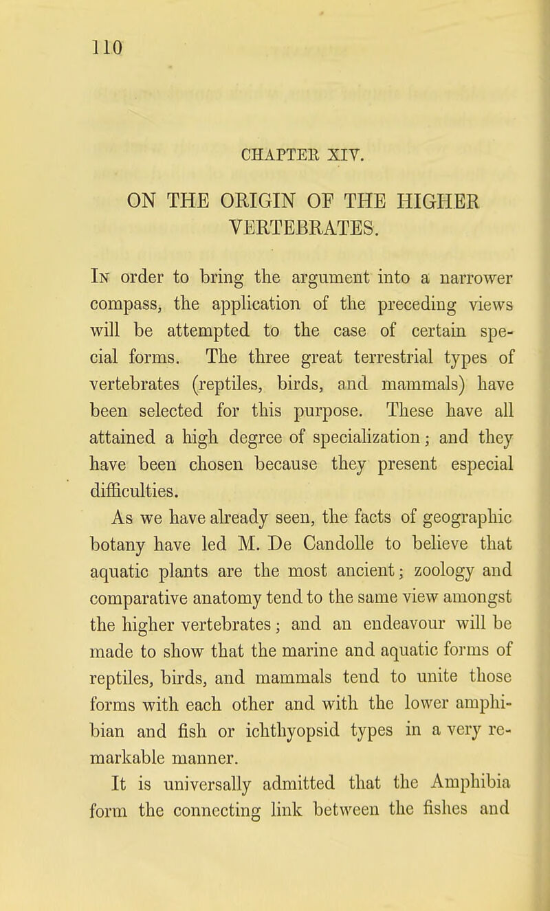 CHAPTER XIV. ON THE ORIGIN OF THE HIGHER VERTEBRATES. In order to bring the argument into a narrower compass, the application of the preceding views will be attempted to the case of certain spe- cial forms. The three great terrestrial types of vertebrates (reptiles, birds, and mammals) have been selected for this purpose. These have all attained a high degree of specialization j and they have been chosen because they present especial difficulties. As we have already seen, the facts of geographic botany have led M. De Candolle to believe that aquatic plants are the most ancient; zoology and comparative anatomy tend to the same view amongst the higher vertebrates; and an endeavour will be made to show that the marine and aquatic forms of reptiles, birds, and mammals tend to unite those forms with each other and with the lower amphi- bian and fish or ichthyopsid types in a very re- markable manner. It is universally admitted that the Amphibia form the connecting link between the fishes and