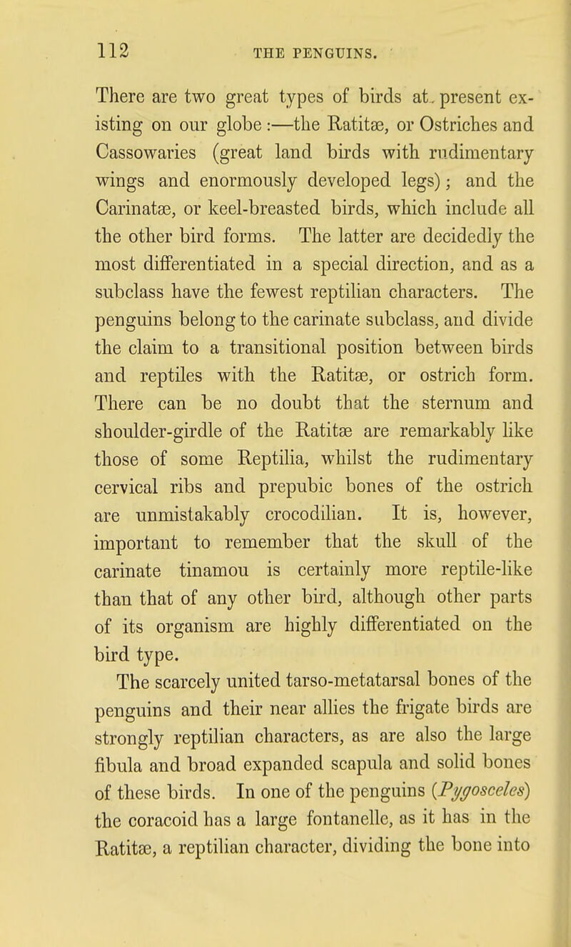 There are two great types of birds at. present ex- isting on our globe :—the Ratitae, or Ostriches and Cassowaries (great land birds with rudimentary wings and enormously developed legs); and the Carinatae, or keel-breasted birds, which include all the other bird forms. The latter are decidedly the most differentiated in a special direction, and as a subclass have the fewest reptilian characters. The penguins belong to the carinate subclass, and divide the claim to a transitional position between birds and reptiles with the Ratitae, or ostrich form. There can be no doubt that the sternum and shoulder-girdle of the Ratitae are remarkably like those of some Reptilia, whilst the rudimentary cervical ribs and prepubic bones of the ostrich are unmistakably crocodilian. It is, however, important to remember that the skull of the carinate tinamou is certainly more reptile-like than that of any other bird, although other parts of its organism are highly differentiated on the bird type. The scarcely united tarso-metatarsal bones of the penguins and their near allies the frigate birds are strongly reptilian characters, as are also the large fibula and broad expanded scapula and solid bones of these birds. In one of the penguins [Pygosceles) the coracoicl has a large fontanelle, as it has in the Ratitae, a reptilian character, dividing the bone into