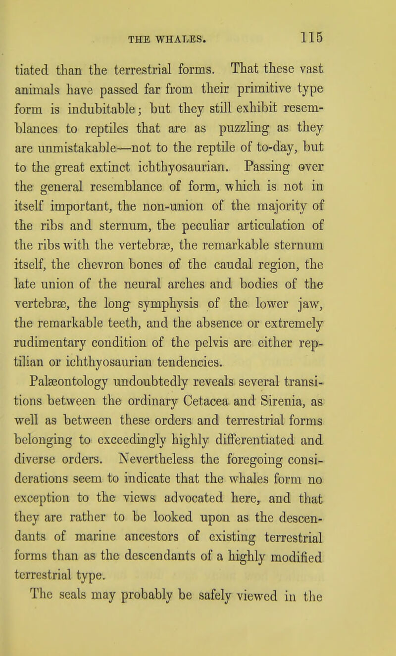 tiated than the terrestrial forms. That these vast animals have passed far from their primitive type form is indubitable; but they still exhibit resem- blances to reptiles that are as puzzling as they are luimistakable—not to the reptile of to-day, but to the great extinct ichthyosaurian. Passing over the general resemblance of form, which is not in itself important, the non-union of the majority of the ribs and sternum, the peculiar articulation of the ribs with the vertebrae, the remarkable sternum itself, the chevron bones of the caudal region, the late union of the neural arches and bodies of the vertebrae, the long symphysis of the lower jaw, the remarkable teeth, and the absence or extremely rudimentary condition of the pelvis are either rep- tilian or ichthyosaurian tendencies. Palaeontology undoubtedly reveals several transi- tions between the ordinary Cetacea and Sirenia, as well as between these orders and terrestrial forms belonging to exceedingly highly differentiated and diverse orders. Nevertheless the foregoing consi- derations seem to indicate that the whales form no exception to the views advocated here, and that they are rather to be looked upon as the descen- dants of marine ancestors of existing terrestrial forms than as the descendants of a highly modified terrestrial type. The seals may probably be safely viewed in the
