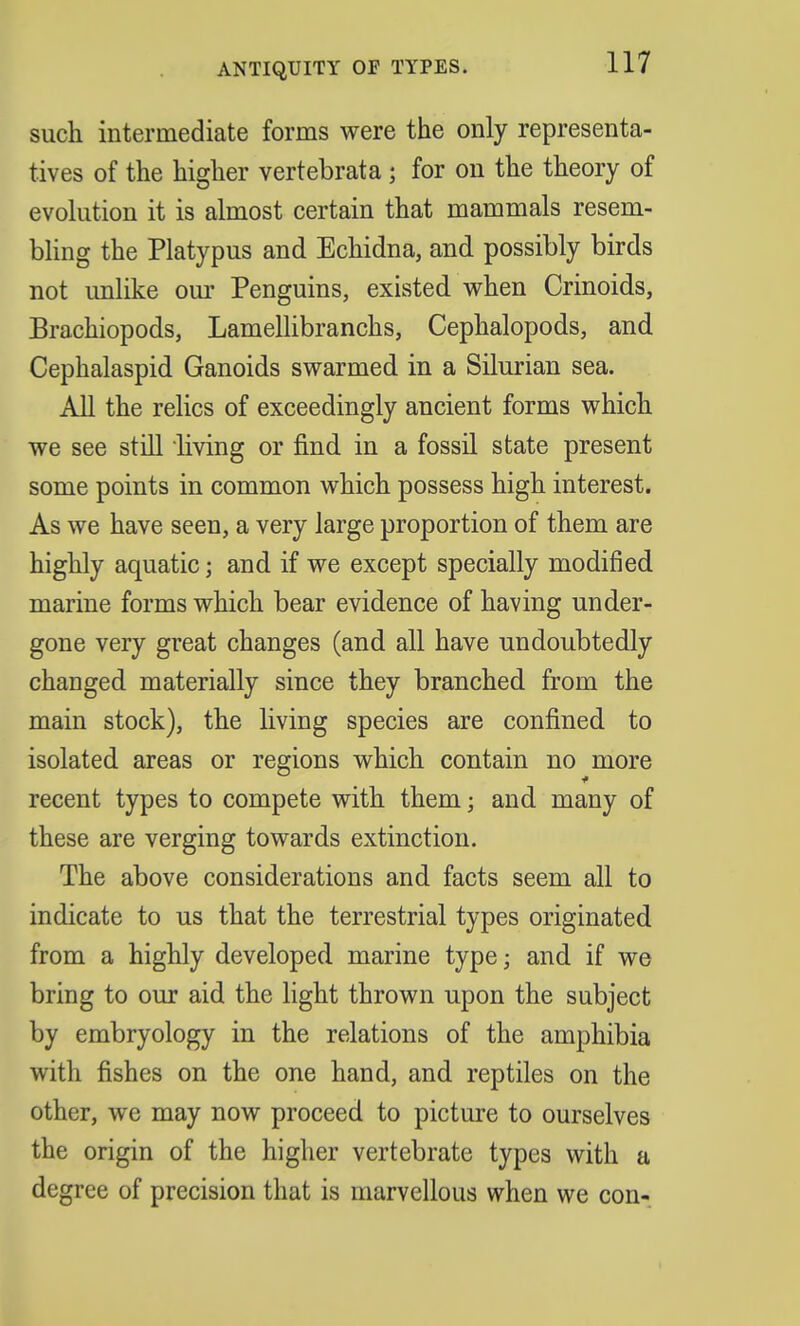 such intermediate forms were the only representa- tives of the higher vertebrata; for on the theory of evolution it is almost certain that mammals resem- bling the Platypus and Echidna, and possibly birds not unlike our Penguins, existed when Crinoids, Brachiopods, Lamellibranchs, Cephalopods, and Cephalaspid Ganoids swarmed in a Silurian sea. All the relics of exceedingly ancient forms which we see still living or find in a fossil state present some points in common which possess high interest. As we have seen, a very large proportion of them are highly aquatic; and if we except specially modified marine forms which bear evidence of having under- gone very great changes (and all have undoubtedly changed materially since they branched from the main stock), the living species are confined to isolated areas or regions which contain no more recent types to compete with them; and many of these are verging towards extinction. The above considerations and facts seem all to indicate to us that the terrestrial types originated from a highly developed marine type; and if we bring to our aid the light thrown upon the subject by embryology in the relations of the amphibia with fishes on the one hand, and reptiles on the other, we may now proceed to picture to ourselves the origin of the higher vertebrate types with a degree of precision that is marvellous when we con-
