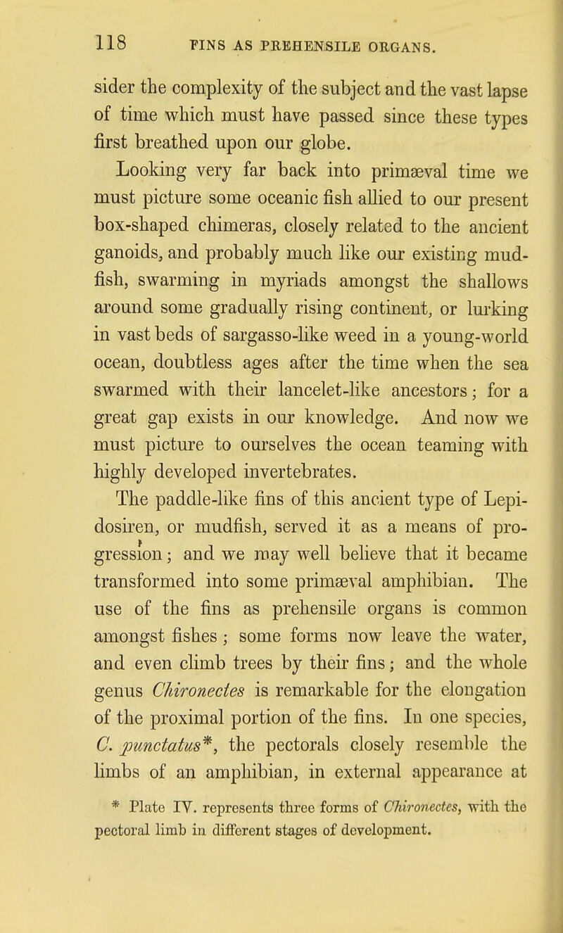 sider the complexity of the subject and the vast lapse of time which must have passed since these types first breathed upon our globe. Looking very far back into primaeval time we must picture some oceanic fish allied to our present box-shaped chimeras, closely related to the ancient ganoids, and probably much like our existing mud- fish, swarming in myriads amongst the shallows around some gradually rising continent, or lurking in vast beds of sargasso-like weed in a young-world ocean, doubtless ages after the time when the sea swarmed with their lancelet-like ancestors; for a great gap exists in our knowledge. And now we must picture to ourselves the ocean teaming with highly developed invertebrates. The paddle-like fins of this ancient type of Lepi- dosiren, or mudfish, served it as a means of pro- gression ; and we may well believe that it became transformed into some primaeval amphibian. The use of the fins as prehensile organs is common amongst fishes; some forms now leave the water, and even climb trees by their fins; and the whole genus Chironectes is remarkable for the elongation of the proximal portion of the fins. In one species, C. jjunctatus*, the pectorals closely resemble the limbs of an amphibian, in external appearance at * Plate IY. represents three forms of Chironectes, with the pectoral limb in different stages of development.