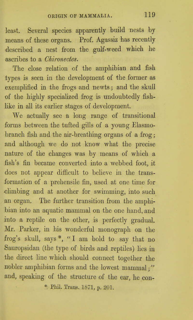 ORIGIN OF MAMMALIA. least. Several species apparently build nests by means of these organs. Prof. Agassiz has recently described a nest from the gulf-weed which he ascribes to a Chironectes. The close relation of the amphibian and fish types is seen in the development of the former as exemplified in the frogs and newts; and the skull of the highly specialized frog is undoubtedly fish- like in all its earlier stages of development. We actually see a long range of transitional forms between the tufted gills of a young Elasmo- branch fish and the air-breathing organs of a frog; and although we do not know what the precise nature of the changes was by means of which a fish's fin became converted into a webbed foot, it does not appear difficult to believe in the trans- formation of a prehensile fin, used at one time for climbing and at another for swimming, into such an organ. The further transition from the amphi- bian into an aquatic mammal on the one hand, and into a reptile on the other, is perfectly gradual. Mr. Parker, in his wonderful monograph on the frog's skull, says*, I am bold to say that no Sauropsidan (the type of birds and reptiles) lies in the direct line which should connect together the nobler amphibian forms and the lowest mammal; and, speaking of the structure of the ear, he con-