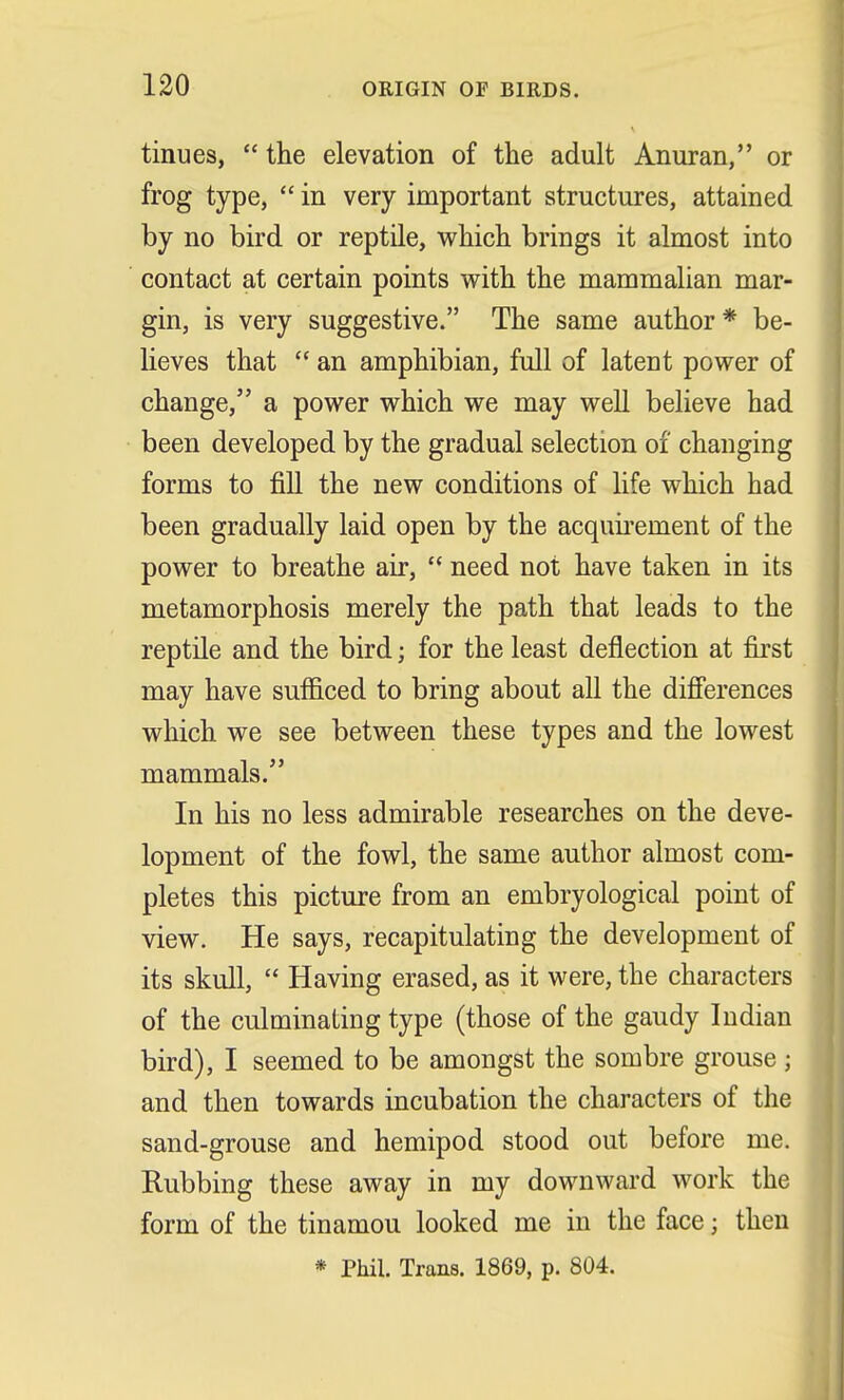 tinues,  the elevation of the adult Anuran, or frog type,  in very important structures, attained by no bird or reptile, which brings it almost into contact at certain points with the mammalian mar- gin, is very suggestive. The same author * be- lieves that  an amphibian, full of latent power of change, a power which we may well believe had been developed by the gradual selection of changing forms to fill the new conditions of life which had been gradually laid open by the acquirement of the power to breathe air,  need not have taken in its metamorphosis merely the path that leads to the reptile and the bird; for the least deflection at first may have sufficed to bring about all the differences which we see between these types and the lowest mammals. In his no less admirable researches on the deve- lopment of the fowl, the same author almost com- pletes this picture from an embryological point of view. He says, recapitulating the development of its skull,  Having erased, as it were, the characters of the culminating type (those of the gaudy Indian bird), I seemed to be amongst the sombre grouse; and then towards incubation the characters of the sand-grouse and hemipod stood out before me. Rubbing these away in my downward work the form of the tinamou looked me in the face; then