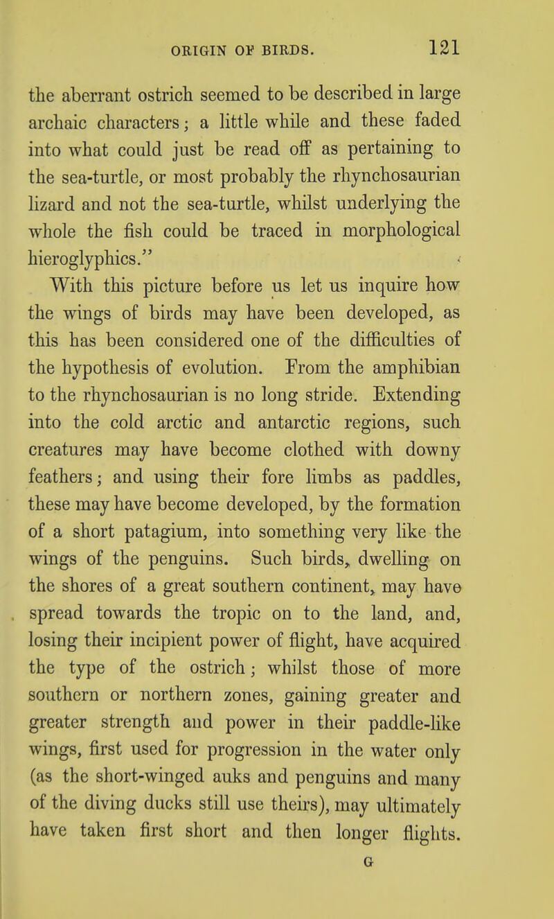 the aberrant ostrich seemed to be described in large archaic characters; a little while and these faded into what could just be read off as pertaining to the sea-turtle, or most probably the rhynchosaurian lizard and not the sea-turtle, whilst underlying the whole the fish could be traced in morphological hieroglyphics. With this picture before us let us inquire how the wings of birds may have been developed, as this has been considered one of the difficulties of the hypothesis of evolution. From the amphibian to the rhynchosaurian is no long stride. Extending into the cold arctic and antarctic regions, such creatures may have become clothed with downy feathers; and using their fore limbs as paddles, these may have become developed, by the formation of a short patagium, into something very like the wings of the penguins. Such birds, dwelling on the shores of a great southern continent, may have spread towards the tropic on to the land, and, losing their incipient power of flight, have acquired the type of the ostrich j whilst those of more southern or northern zones, gaining greater and greater strength and power in their paddle-like wings, first used for progression in the water only (as the short-winged auks and penguins and many of the diving ducks still use theirs), may ultimately have taken first short and then longer flights. G