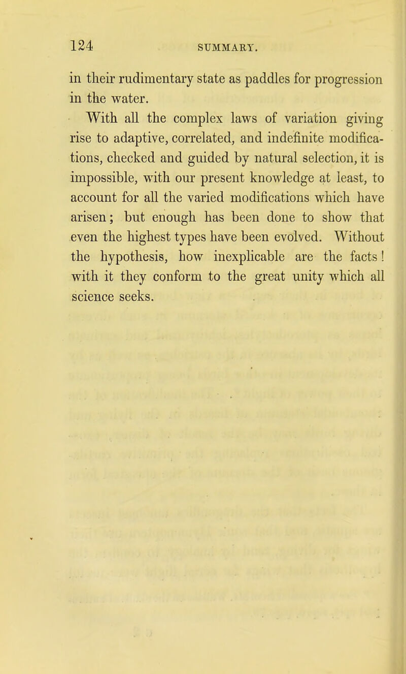 in their rudimentary state as paddles for progression in the water. With all the complex laws of variation giving rise to adaptive, correlated, and indefinite modifica- tions, checked and guided by natural selection, it is impossible, with our present knowledge at least, to account for all the varied modifications which have arisen; but enough has been done to show that even the highest types have been evolved. Without the hypothesis, how inexplicable are the facts! with it they conform to the great unity which all science seeks.