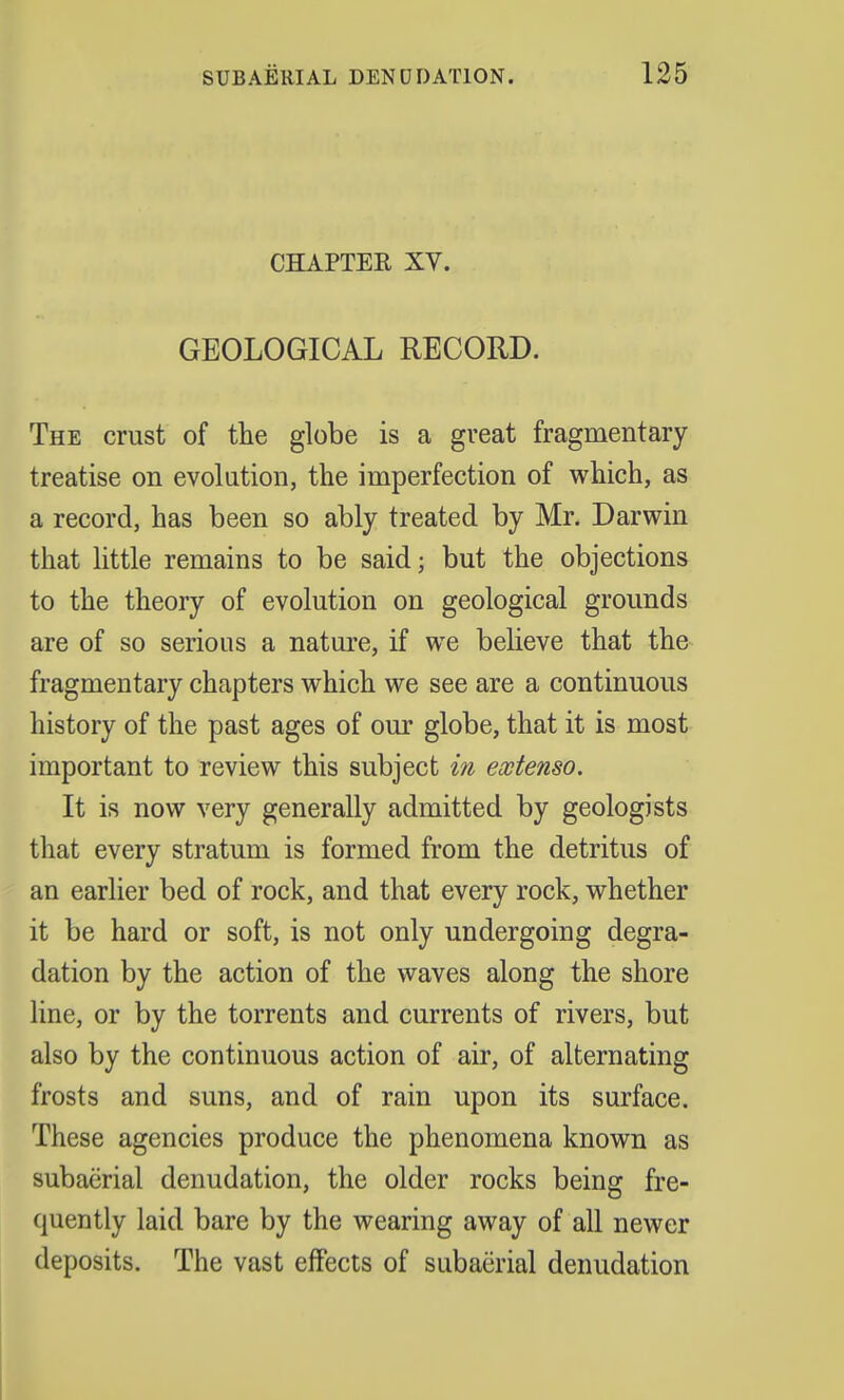 CHAPTER XV. GEOLOGICAL RECORD. The crust of the globe is a great fragmentary treatise on evolution, the imperfection of which, as a record, has been so ably treated by Mr. Darwin that little remains to be said; but the objections to the theory of evolution on geological grounds are of so serious a nature, if we believe that the fragmentary chapters which we see are a continuous history of the past ages of our globe, that it is most important to review this subject in ewtenso. It is now very generally admitted by geologists that every stratum is formed from the detritus of an earlier bed of rock, and that every rock, whether it be hard or soft, is not only undergoing degra- dation by the action of the waves along the shore line, or by the torrents and currents of rivers, but also by the continuous action of air, of alternating frosts and suns, and of rain upon its surface. These agencies produce the phenomena known as subaerial denudation, the older rocks being fre- quently laid bare by the wearing away of all newer deposits. The vast effects of subaerial denudation