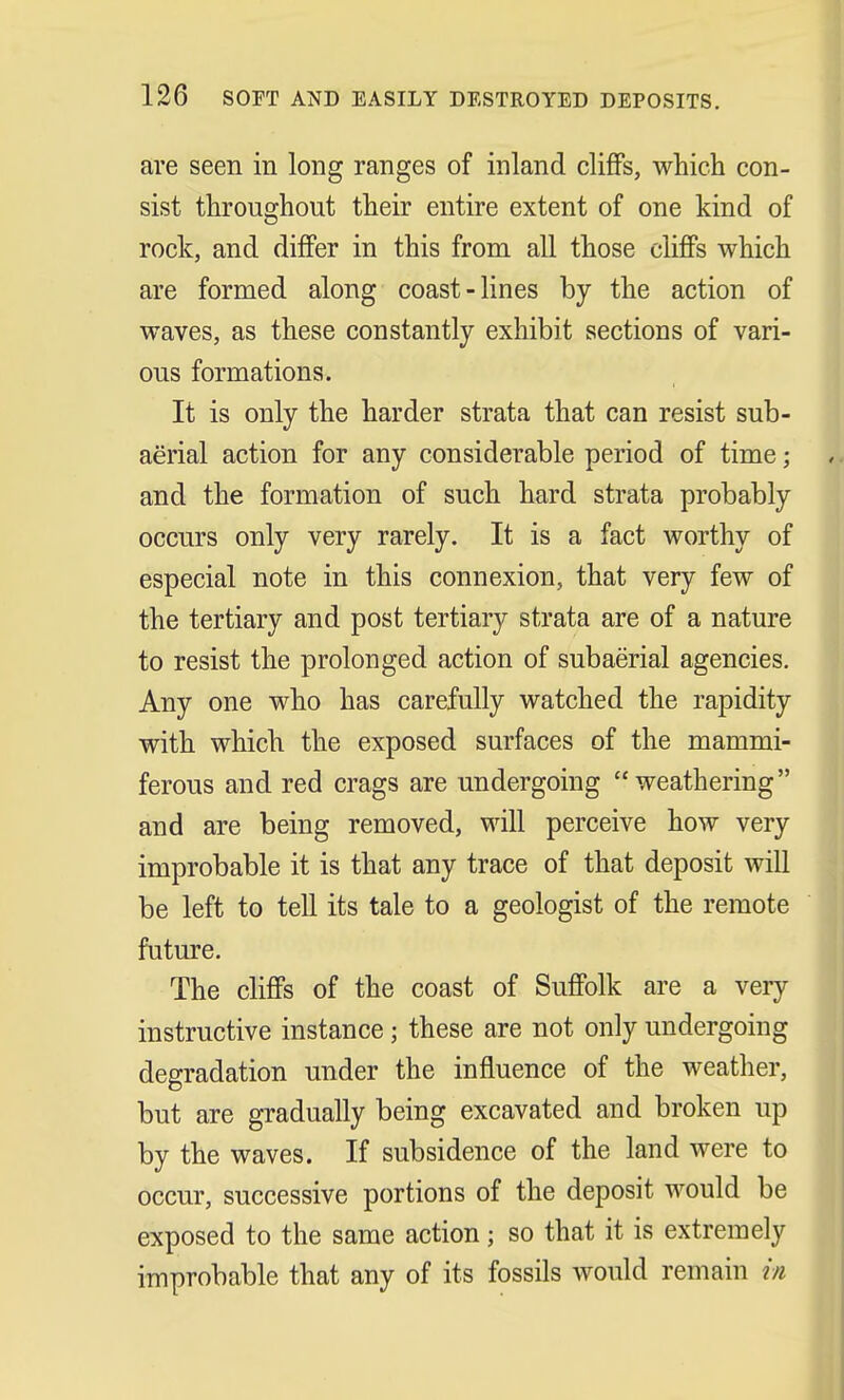 are seen in long ranges of inland cliffs, which con- sist throughout their entire extent of one kind of rock, and differ in this from all those cliffs which are formed along coast-lines by the action of waves, as these constantly exhibit sections of vari- ous formations. It is only the harder strata that can resist sub- aerial action for any considerable period of time; and the formation of such hard strata probably occurs only very rarely. It is a fact worthy of especial note in this connexion, that very few of the tertiary and post tertiary strata are of a nature to resist the prolonged action of subaerial agencies. Any one who has carefully watched the rapidity with which the exposed surfaces of the mammi- ferous and red crags are undergoing weathering and are being removed, will perceive how very improbable it is that any trace of that deposit will be left to tell its tale to a geologist of the remote future. The cliffs of the coast of Suffolk are a very instructive instance ; these are not only undergoing degradation under the influence of the weather, but are gradually being excavated and broken up by the waves. If subsidence of the land were to occur, successive portions of the deposit would be exposed to the same action; so that it is extremely improbable that any of its fossils would remain m