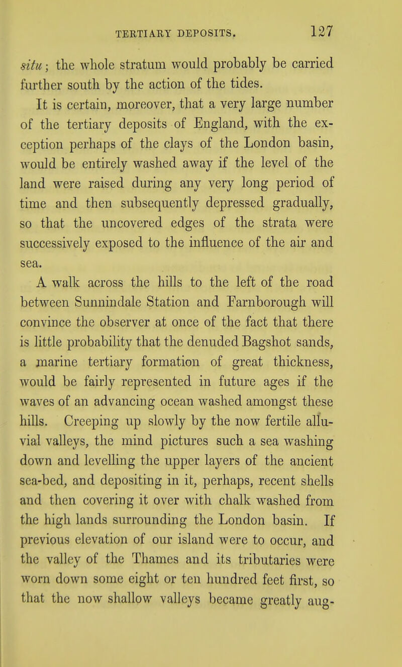 situ; the whole stratum would probably be carried further south by the action of the tides. It is certain, moreover, that a very large number of the tertiary deposits of England, with the ex- ception perhaps of the clays of the London basin, would be entirely washed away if the level of the land were raised during any very long period of time and then subsequently depressed gradually, so that the uncovered edges of the strata were successively exposed to the influence of the air and sea. A walk across the hills to the left of the road between Sunnindale Station and Farnborough will convince the observer at once of the fact that there is little probability that the denuded Bagshot sands, a marine tertiary formation of great thickness, would be fairly represented in future ages if the waves of an advancing ocean washed amongst these hills. Creeping up slowly by the now fertile allu- vial valleys, the mind pictures such a sea washing down and levelling the upper layers of the ancient sea-bed, and depositing in it, perhaps, recent shells and then covering it over with chalk washed from the high lands surrounding the London basin. If previous elevation of our island were to occur, and the valley of the Thames and its tributaries were worn down some eight or ten hundred feet first, so that the now shallow valleys became greatly aug-