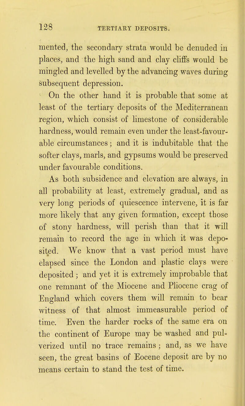 merited, the secondary strata would be denuded in places, and the high sand and clay cliffs would be mingled and levelled by the advancing waves during subsequent depression. On the other hand it is probable that some at least of the tertiary deposits of the Mediterranean region, which consist of limestone of considerable hardness, would remain even under the least-favour- able circumstances j and it is indubitable that the softer clays, marls, and gypsums would be preserved under favourable conditions. As both subsidence and elevation are always, in all probability at least, extremely gradual, and as very long periods of quiescence intervene, it is far more likely that any given formation, except those of stony hardness, will perish than that it will remain to record the age in which it was depo- sited. We know that a vast period must have elapsed since the London and plastic clays were deposited; and yet it is extremely improbable that one remnant of the Miocene and Pliocene crag of England which covers them will remain to bear witness of that almost immeasurable period of time. Even the harder rocks of the same era on the continent of Europe may be washed and pul- verized until no trace remains; and, as we have seen, the great basins of Eocene deposit are by no means certain to stand the test of time.