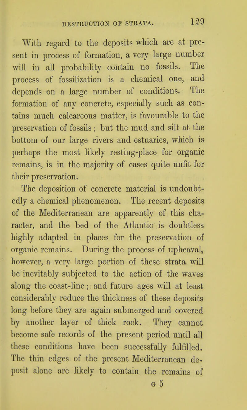 DESTRUCTION OF STRATA. With regard to the deposits which are at pre- sent in process of formation, a very large number will in all probability contain no fossils. The process of fossilization is a chemical one, and depends on a large number of conditions. The formation of any concrete, especially such as con- tains much calcareous matter, is favourable to the preservation of fossils ; but the mud and silt at the bottom of our large rivers and estuaries, which is perhaps the most likely resting-place for organic remains, is in the majority of cases quite unfit for their preservation. The deposition of concrete material is undoubt- edly a chemical phenomenon. The recent deposits of the Mediterranean are apparently of this cha- racter, and the bed of the Atlantic is doubtless highly adapted in places for the preservation of organic remains. During the process of upheaval, however, a very large portion of these strata will be inevitably subjected to the action of the waves along the coast-line; and future ages will at least considerably reduce the thickness of these deposits long before they are again submerged and covered by another layer of thick rock. They cannot become safe records of the present period until all these conditions have been successfully fulfilled. The thin edges of the present Mediterranean de- posit alone are likely to contain the remains of o 5