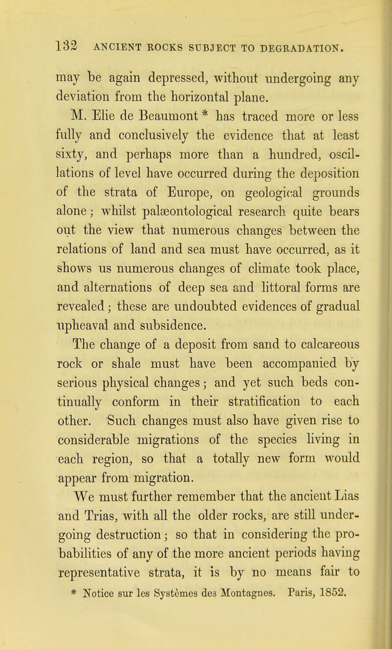 may be again depressed, without undergoing any deviation from the horizontal plane. M. Elie de Beaumont * has traced more or less fully and conclusively the evidence that at least sixty, and perhaps more than a hundred, oscil- lations of level have occurred during the deposition of the strata of Europe, on geological grounds alone; whilst palaeontological research quite bears out the view that numerous changes between the relations of land and sea must have occurred, as it shows us numerous changes of climate took place, and alternations of deep sea and littoral forms are revealed; these are undoubted evidences of gradual upheaval and subsidence. The change of a deposit from sand to calcareous rock or shale must have been accompanied by serious physical changes; and yet such beds con- tinually conform in their stratification to each other. Such changes must also have given rise to considerable migrations of the species living in each region, so that a totally new form would appear from migration. We must further remember that the ancient Lias and Trias, with all the older rocks, are still under- going destruction; so that in considering the pro- babilities of any of the more ancient periods having representative strata, it is by no means fair to * Notice sur les Systemes des Montagnes. Paris, 1852.